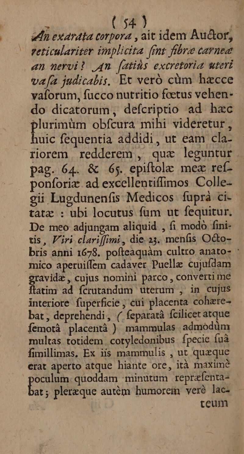 dn exardta corpora , ait idem Auctor, reticulariter implicita (rnt fibre carnea en nervi? 4m [atids excretoria uteri va[a judicabis, Ec veró cüm hzcce vaforum, fucco nutritio fcetus vehen-- do dicatorum, defcriptio ad hzc plurimüm obfcura mihi videretur, huic fequentia addidi, ut eam cla- riorem redderem , quz leguntur. pag. 64. &amp; 65. epiftolz mex ref- ponforiz. ad excellentiffimos. Colle- gii Lugdunenfis Medicos fuprà ci. tatz : ubi locutus fum ut fequitur. De meo adjungam aliquid , fi modo fini- tis, Viri clariffimi , die.23. menfis O&amp;o- bris anni 1678. pofteaquàm cultro anato- : mico aperuiffem cadaver Puellz cujufdam gravid , cujus nomini parco, converti me ftatim ad fcrutandum uterum , in cujus interiore fuperficie ; cti placenta cohzte- bat; deprehendi, ( feparatà fcilicet atque Íemotà placentà ) mammulas admódüm multas totidem cotyledonibus. fpecie íuà fimillimas, Ex iis mammulis , ut queque erat aperto atque hiante ore, ità maxime ru quoddam :minutum reprafenta- at; plereque autém humorem veré lac ceum