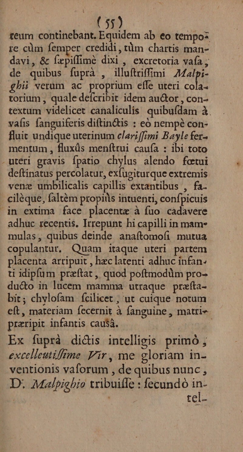 teum continebant. Equidem ab eo tempoz re cüm femper credidi, tüm chartis man- davi, &amp; fepiffimé dixi , excretoria vafa , de quibus fuprà , illuftriffimi 42lpi- ghii verum ac proprium elfe uteri cola torium , quale defcribit idem au&amp;or , con- textum videlicet canaliculis. quibufdam à. vaíis fanguiferis diftin&amp;tis : eó nempé con- fluit undique uterinum clari[fimi Bayle fer- mentum , fluxüs menftrui caufa : ibi toto . uteri gravis fpatio chylus alendo fctui deftinatus percolatur, exfugiturque extremis venz umbilicalis capillis extantibus , fa. ciléque, faltém propitls intuenti, confpicuis in extima face placentze à fuo cadavere adhuc recentis. Irrepunt hi capilli in mam» mulas, quibus deinde anaftomofi mutua copulantur, Quam itaque uteri partem placenta arripuit , hzc latenti adhuc infan- ti idipfum przftat , quod poftmodum pro- duco in lucem mamma utraque przfta- bit; chvlofam fcilicet , ut cuique notum eft, materiam fecernit à fanguine , matrie praripit infantis cau$à. | Ex fuprà dicis intelligis primó , exctlleutifime Fir, me gloriam in- ventionis vaforum , de quibus nunc D. Malpiebio tribuiffe : fecundó in- ! tel-