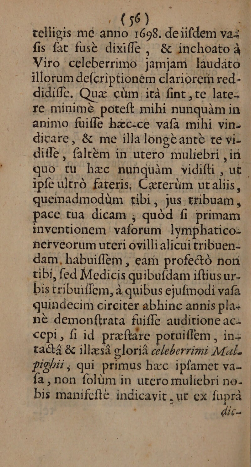 EJ gOCw à telligis mé anno 1698. deiifdem va3 fis fat fuse dixiffe, &amp; inchoatoà Viro celeberrimo jamjam laudáto illorum defcriptioném clariorem red- didiffe. Qua: cüm ità fint ,te late- re minime poteft mihi nunquàm in animo fuiffe hzc-ce vafa mihi vin- dicare, &amp; me illalongeante te vi- dille, faltém in utero muliebri , iri quo tu hzc nunquàm vidifti , ut | ipfe ultró fateris; Caeterüm utaliis, quemadmodüm tibi, jus tribuam, pace tua dicam ; quód fi primam inventionem vaforam lymphatico: nerveorum uteri ovilli alicui tribuen- dam, habuiffem , earn profe&amp;ó non tibi, fed Medicis quibuídam iftius ur- bis tribuiílem,à quibus ejufmodi vafa quindecim circiter abhinc annis pla- né demonítrata fuiffe auditione ac- cepi, fi id praftare potuiffem , in. tactá &amp; illzsà elori&amp; eeeberrimi Mal- fighii, qui primus hxc ipfamet va- fa, non folüm in utero muliebri no- bis manifefte indicavit ,ut ex fuprà dic