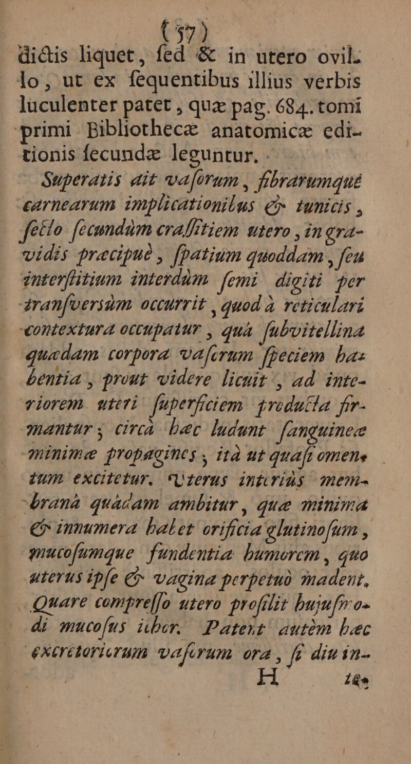 (37) dicis liquet, fed &amp; in utero ovil. lo, ut ex fequentibus illius verbis luculenter patet , quz pag. 684. tomi primi Bibliothecz anatomicz edi- tionis fecundz leguntur. - Superatis dit valorum , fibrarumque cernearum implicationilus € tunicis , fecto. fecundum cvalftiem utero , in gra- vidis precdpue , [patium quoddam , feu znterfitium interdum. femi digiti per aranfverium occurrit , quod à reticulari «ontextura occupatur , qua. fubvitellina quedam corpora vefirum fpeciem baz bentia , prout videre licuit, ad inte- viorem. wteri fuperficiem 1redutla frr- antur y circa. bec ludunt. [anguinee 3inime propacines , ità ut quafi omene Zum excitetur. Uleyus infcridg mem- rana quacdam ambitur, que minima € innumera balet. orificia elutinofum , ucofumque fundentia. bumorcm , quo uterus ipfe € vaeina perpetuo snadent, Quare compre[[o uzero profelit bujufma- di mucofus über. Patent autém bec exeretorierum veaferum ora , fe din in- tá