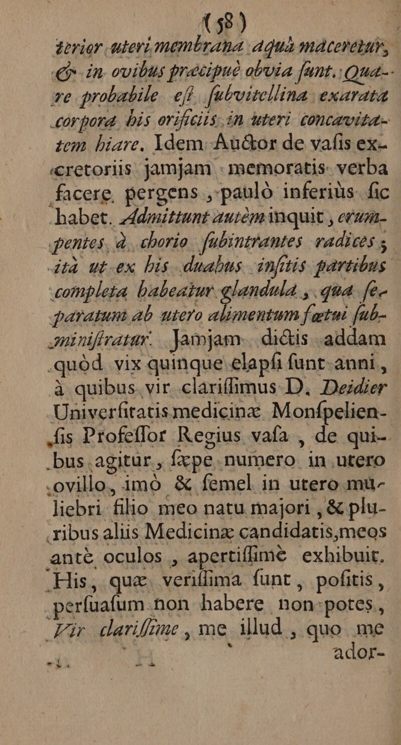 ve probabile. eft. [ubvitellina exarata zem hiare. Ydem. .Aü&amp;or de vafis ex- «cretoriis jamjam - memoratis: verba facere, pergens ,'pauló inferiüs. fic habet. zddmittunt auiem quit , eraza- 4dtà ut-ex bis duabus. infitis partibus completa babeaiur glandula , qua. fe- paratum ab utero alimentum f gtui [ub- Jninifiratar. .. jamjam. di&amp;is addam .quód. vix quinque elapfi funt- anni , à quibus. vir clariffimus D. Deidier Univerfitatis medicinz: Monfpelien- .bus.agitur, fxpe numero in.utero .ovillo, imó &amp; femel in utero mu- liebri filio meo natu majori , &amp; plu- ribus aliis Medicinz: candidatis,meos ante oculos , apertiffimeé exhibuit. .His, qua. veriflima funt , pofitis , .perfuafum.non habere non:potes, Für darifnme, me ilud , quo me l ador- E ^