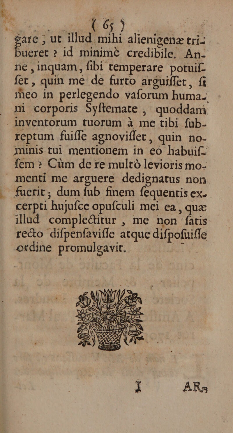 MEE OST dogs cc . &amp;are ; ut illud mihi alienigenz tri: bueret ? id minime credibile, An- ne , inquam, fibi temperare potuif- fet , quin me de furto arguiffet, fi meo in perlegendo vaforum huma. . mi corporis Syftemate , quoddam inventorum tuorum à me tibi fub- reptum fuiffe agnoviffet, quin no- jninis tui mentionem in eo habuifz fem ? Cüm de re multó levioris mo- menti me arguere dedignatus non fuerit; dum fub finem fequentis ex. cerpti hujufce opufculi mei ea , quz illud comple&amp;itur , me non fatis reco difpenfaviffe atque difpofuiffe ordine promulgavit. i