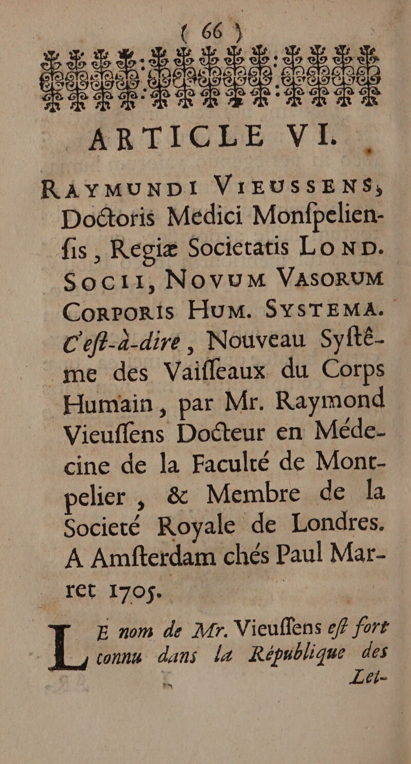 | ARTICLE VL RAYMUNDI ViEUSSENS, Doctoris Medici Monfpelien- [fis , Regie Societatis Lo Np. Socii,NovuM VAsORUM ConPORis HuM. SYsTEMA. C'efl-à.dire , Nouveau. Syfte- me des Vaiffeaux du Corps Humain, par Mr. Raymond Vieuffens Docteur en Méde- cine de la Faculté de Mont- pelier , &amp; Membre de la Societé Royale de Londres. A Amfterdam chés Paul Mar- ret 1705. P E nom de Mr. Vieuffens eff fort p cna dans de République des i Lei-