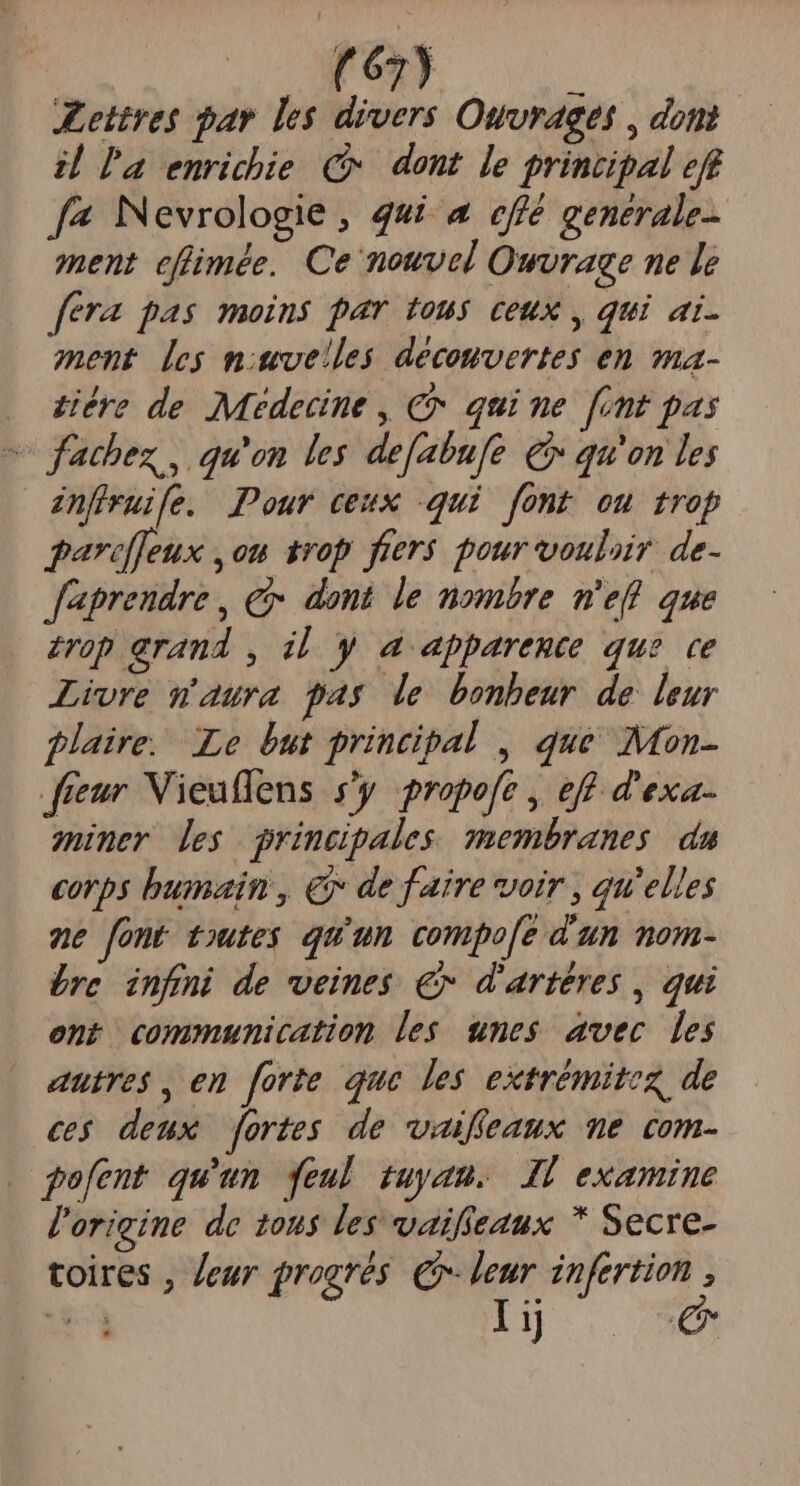 ettres bar les divers Ouvrages , dont il l'a enrichie C. dont le principal eff [4 Nevrologie , qui. a effé genérale- ment cflmée. Ce nouvel Owvraee ne le fera pas moins par tous ceux , qui ai. ment [ey mivelles decomvertes en ma- . diére de Médecine , €x quime [int pas ^ fathez , qu'on les defabufe €» qu'on les anfiruife. Pour ceux qui font ou trop parecffeux ,on trop fiers pour vouliir de- J'aprendre , € dont le nombre m'eff que £rop erand , il y a apparente que. ce Livre matura fas de bonbeur de leur plaire. Le but principal , que Mon- fíeur Vieuffens s'y propofe , eff d'exa- miner les grincpales membranes da corps bumain , € de faire voir , qu'elles ne font toutes. qu'un compo[e d'un mom- bre infni de veines € d'artéres , qui ent communication les. unes. avec. les autres , en forte que les extrémitez de cs deux fortes de waiffeaux me com- gofent qu'un feul tuyau. Ji examine l'origine de 10u$ les vaifieaux * Secre- toires , eur grogrés €- e infertion , qute j
