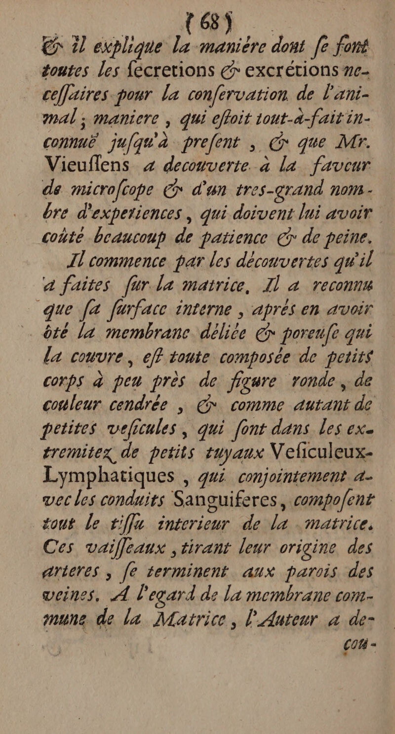 €^ 2 explique. la maniére dom. fe font zoutes les Íecretions e excrétions ze- ce[[zatires- pour. la. confervation, de l'ani- mal ; maniere , qui effoit tout-a-fait in- connue ju[qu' prefent , Cx que Mr. Vieuflens 2 decowverte à la. favcur de micro[cope Cx d'un tres-arand nom- bre d'expetiences , qui doivent lui avair coute beaucoup de patience €i de peine. Jl commence. par les décowvertes qu'il a faites fur.la matrice, Il a reconnu que [a furface interne , aprés en avoir óté [a membrane. déliée € goreufe qui la couvre , eff 100ie. composée de petits corp$ à peu prés de fryure ronde , de couleur. cendrée , €». comme autant de petites veficules , qui font dans. les ex- tremitex de petits 2uyaux NV eficuleux- Lymphatiques , 44. conjointement a- vet les conduits Sanguiferes , compofent out [e tif]m interieur de la matrice, Ces vailjeaux ,tirant leur origine. des arieres , [e terminent aux parois des veines, 44 l'egard de la membrane con- mune. de la. Matrice , l'duteur a de- cati -