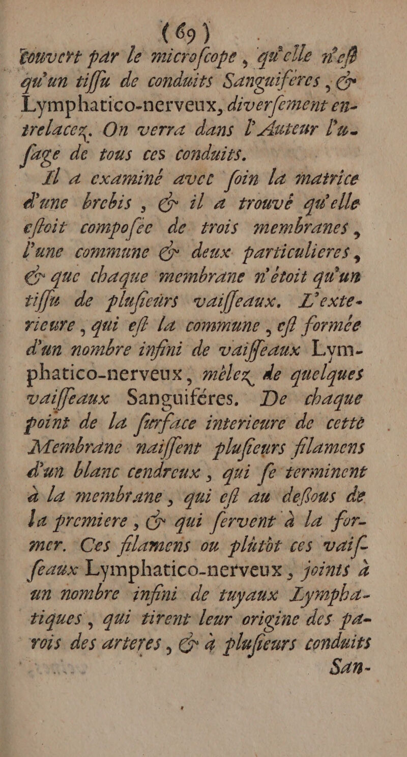 (69^ E | Fonvert par le Wofeop» , qu'elle sfefl equun tiffa de conduits Sanguiferes , e Lymphatico-nerveux, diverfement en- arelacex. Qn verra dans Duteur lu f*ge de tous ces conduits. — 4 a examiné avet. foin la matrice d'une brebis , C il a trouvé qu'elle effoit compo[ée de. trois membranes , Zune commune C» deux particulieres , €» que chaque membrane m'étoit qu'un Le de plufeürs waiffeaux. | L'exte- vicure , qui eff [a commune , efl formée d'un nombre infini de vaiffeaux. Lvm- phatico-nerveux , sez, Me quelques vaiffeaux Sanguiféres, De dbaque puins de la furface interieure de. cette Membrane maiffent. pluffeurs frlamens d'un blanc cendreux , qui fe 1erminent à a membrane , qui efl au deffous de la premiere , C qui fervent à la. for- mer, Ces frlamens ou. plütbt ces vai[- featx Eymphatico-nerveux , jets 2 un nombre nfi de ZUyatix Lympha- iques, qui tirent leur origine des pa- vois des arteres , C à plufieurs conduits omis óan-