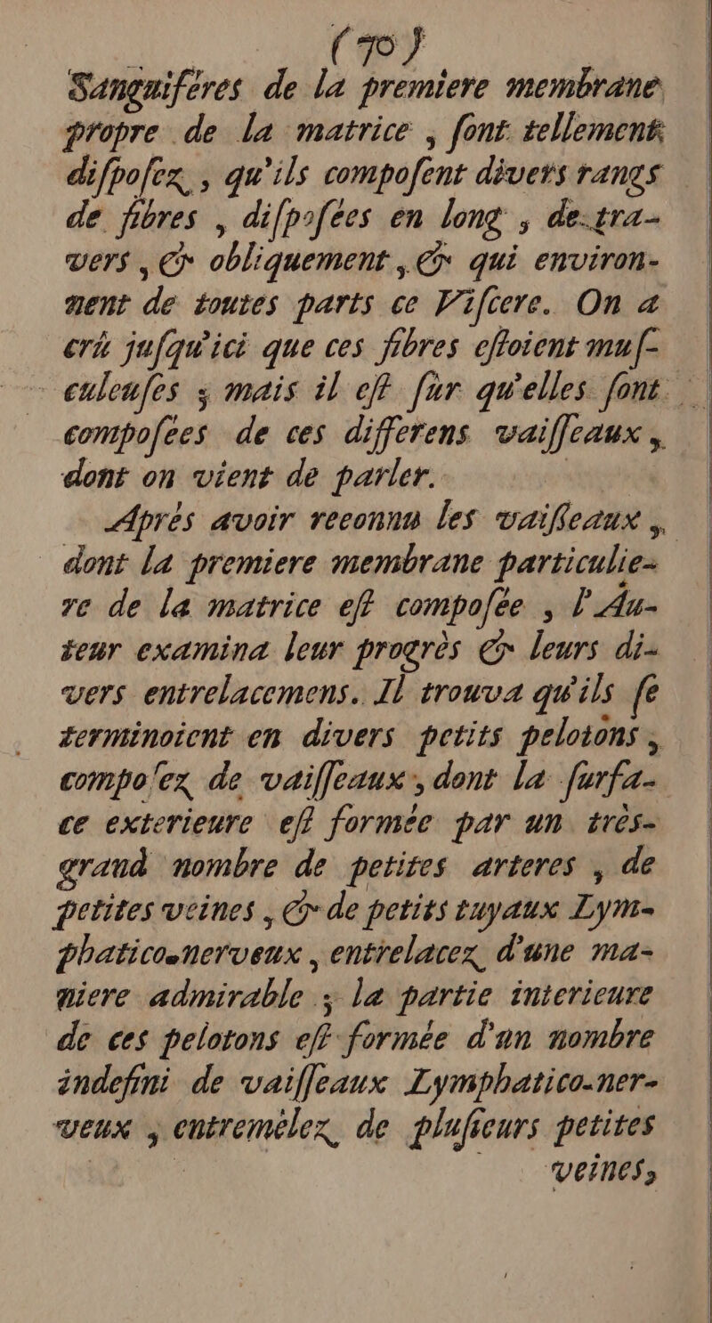 Sangaiferes de la premiere membrane propre de. [a matrice , font. tellement difpofez, , qu'ils compofent divers rangs de fibres , difpofees en long , de.tra- ver$ , € obliquement , € qui enviran- ment de toutes parts ce Fifcre. On a erk jufquici que ces fibres effoient mu[- compofees de ces differens. waiffeaux ,, dent on vient de parler. | dont la premiere membrane particulie- ve de la matrice eff compofee. I da- zeür examina. leur progrós. € leurs di- vers entrelacemens.. I1 trouva qu'ils fe Zerminoient em divers petits pelotons , eompo'ez de vailfeaux , dent la furfa- c&amp; exterieure efl formée. par un. 1vés- graud mombre de petites arteres , de fetites veines , C de petits tuyaux Lym- fhaticosneroeux , entrelacez, d'une ma- qiere admirable 1a partie interieure de ee$ pelotons eff-formée d'un mombre àndefmi de vaifJeaux .Lymphatico-ner- veux , entremélez, de glufreurs petites | veines,