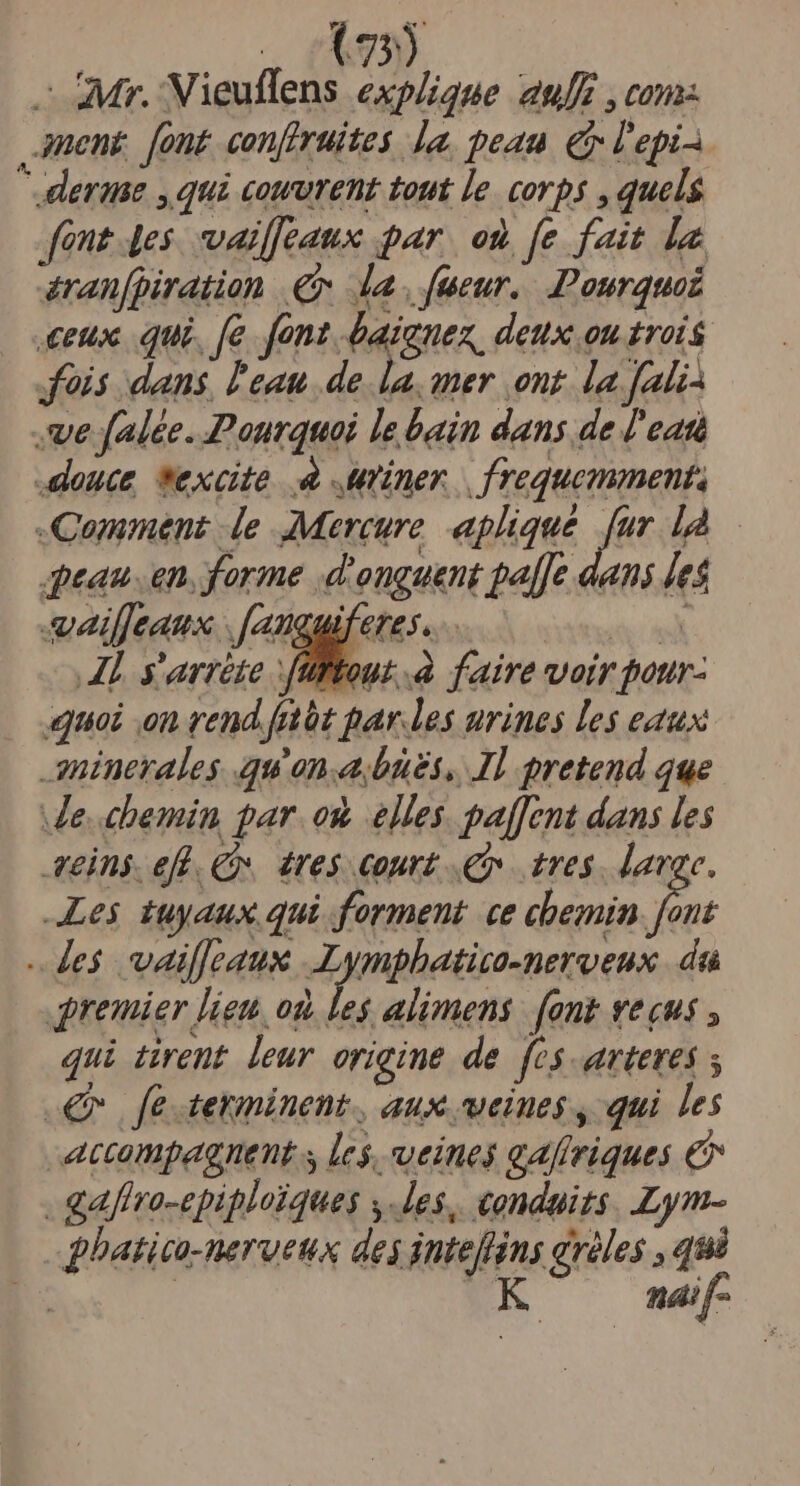 - Mr. Vieuflens explique aulE , cona. nent [ont confiruites la. peau (i l'epi 3 erase m convent Lout le COYD$ , quels fone 4es. vaiffeaux par. on [e fait la éran[piration € da, fumeur. Pourquoi eux. qui. [e fant baienez, deux ou trois fois dans, l'eau. de. la, amer ont. la. fali- ve falée. Pourquoi le bain dans de J'edti dence *excte 4 ner | frequemments Camment de Mercure. aplique pá lA qpeau..en. forme .d'onguent paffe dans les eailfjeaux .[anguiferes... fid A s'arréte füftout à faire voir paur- quoi on rend frtüt par.les urines les eaux aninerales qu'on. bues, Il pretend que e..chemin par. oÀ elles. paffent dans les seins. efl. C. éres court v tres. - Les tuyaux qui forment ce chemin font -.le$ vailleaux Lympbatico-neroeux da premier lieu, od, les alimens fant eus , qui tirent. leur origine de fes arteves €r fe terimninent., aux veiues , qui les accompagnent s les, veines gafiriques &amp; - gaflro-epiploiques ,-les, conduits. .Lym- - hatico-nerveus des intefns gréles , qui D: | K naif-