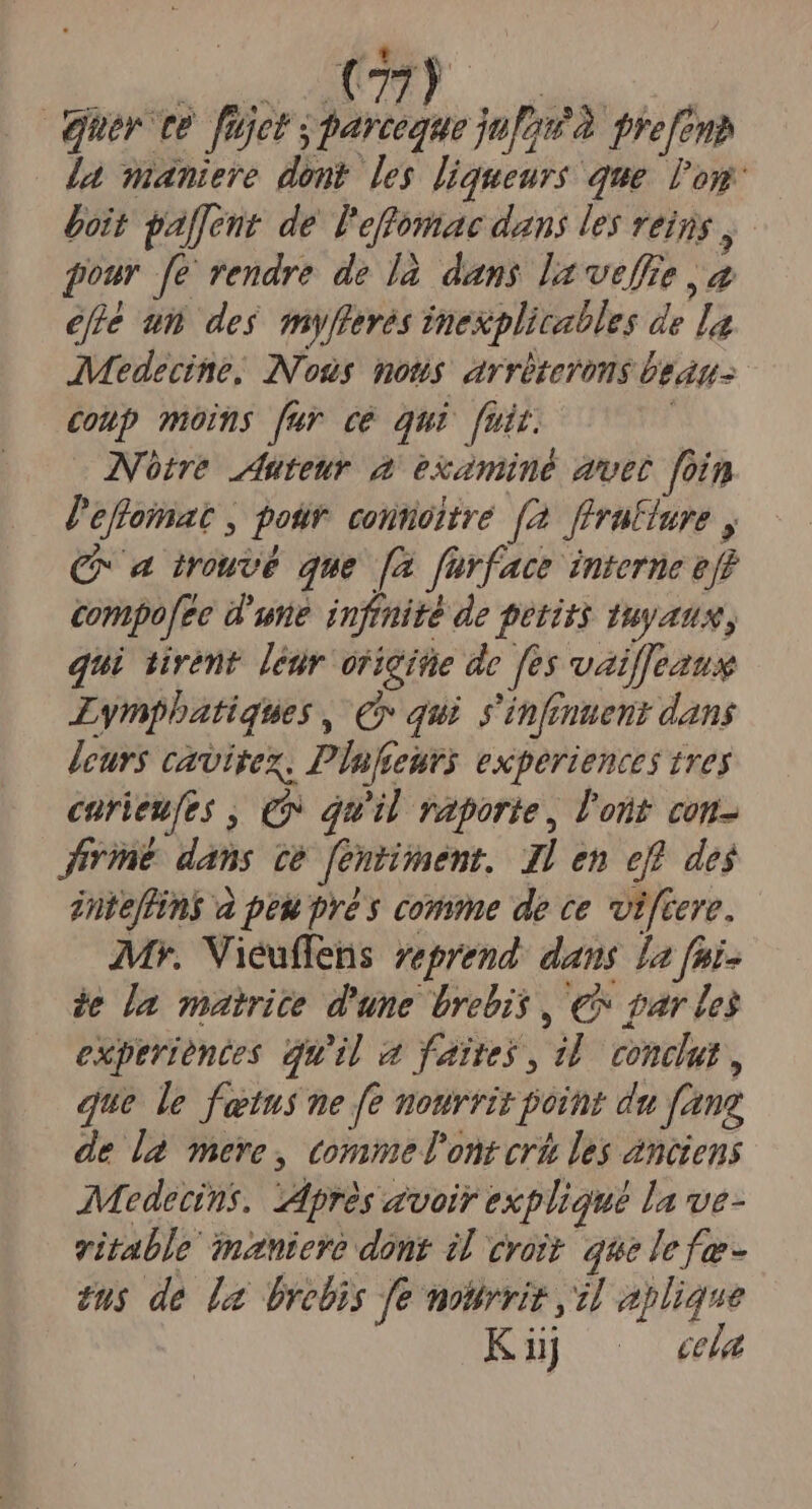 EL. UTE ay | quer te. füjet s parceque jug à prefenp la maniere dont. les liqueurs que. loy: boit gaffent de l'effomae dans les reins y pour [e rendre de là dans la veffe a efie um des myfleres inexplicables de la AMedecine, Nous mous arriterens beans. coup moms für ce qui fuit. Notre duteur a examiné duet foin l'effomat , potir. contioitre [2 flrafiure , C a mouvé que [a fürface interne eff compofee d'une. infmité de petits tuyans, qui tiremnt. [eur oricite de fes vail]eaus Lympbatiques , € qui s'infmuent dans jecur cavitex, Plufeurs experiences trey curieufes , € qu'il vaporie, l'ont con- Jrine dans ze fentinent. Jl en eff des jnteffini a peu pré s comme de ce viftere. Mv. Vieuffens reprend: dans [a fai- e da matrice d'une brebis , € par les experiences quil a faites, dd. conclut, que le fetus ne fe nourrit point du fang de l2 mere , commeTont crh les anciens Medetins. Mprés avoir expliqué la ve- vitable inzniere dont il eroi que lefe- eus de [a brebis fe mourviz il aplique Küj cela