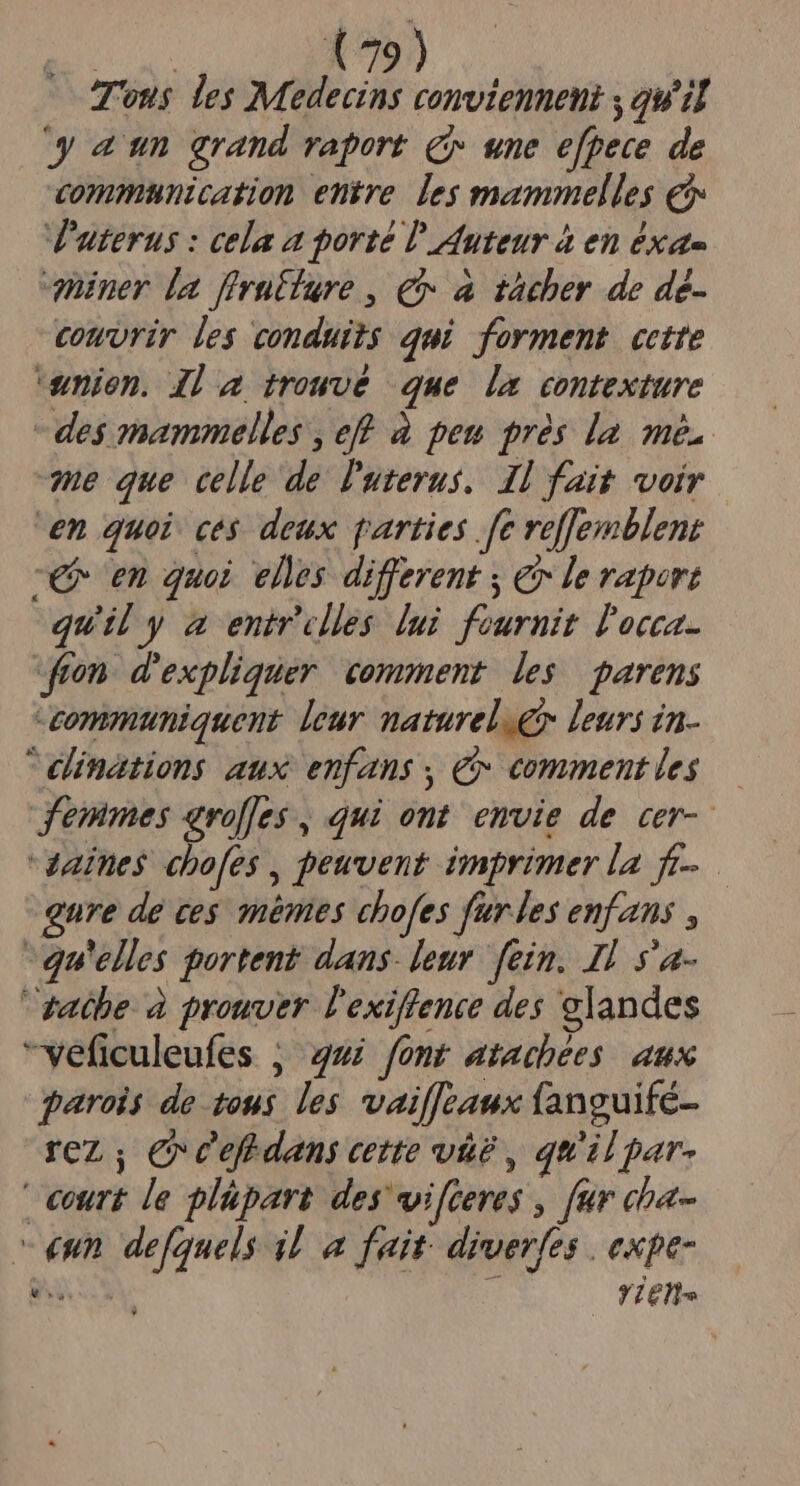 Tonus les Medecins comvienneni , qu'il gau grand raport c une e[pece de commtnication entre. les mammelles € V'aterus : cela a porté Ü' Auteur à en éxa- quiner la firutfure , € a tàcher de de- comvrir les conduits qui forment cette uumien. Jl] trowvé que la contexture - des mammelles , eff à peu prés la. mé. E que celle de luterus.. I1 fait voir en quoi. ces deux parties fe veffemblent -€ en quoi elles different y &amp; le raport quil y a entrclles lui fournit l'occa- fron. d'expliquer. comment. les. parens -communiquent leur maturel &amp; leurs in- elinations aux enfans , € commentles — femmes avolfes , qui ont. envie de cer-- Zaines chofes , peuvent imprimer la fe. gure de ces mémes chofes fur les enfans , qu'elles portent dans. leur. fein. Il s'a- gatbe. à prowver l'exiffence des clandes veficuleufes ; 4ui font atacbées. aux parois de tous les vaiffeaux fanguife- rez ; e cef dans cette và? , qu'il par- | €urt le plüpart des vifceres , fur cha- «nn de[quels il a fait. diverfes | expe- fiel. Li