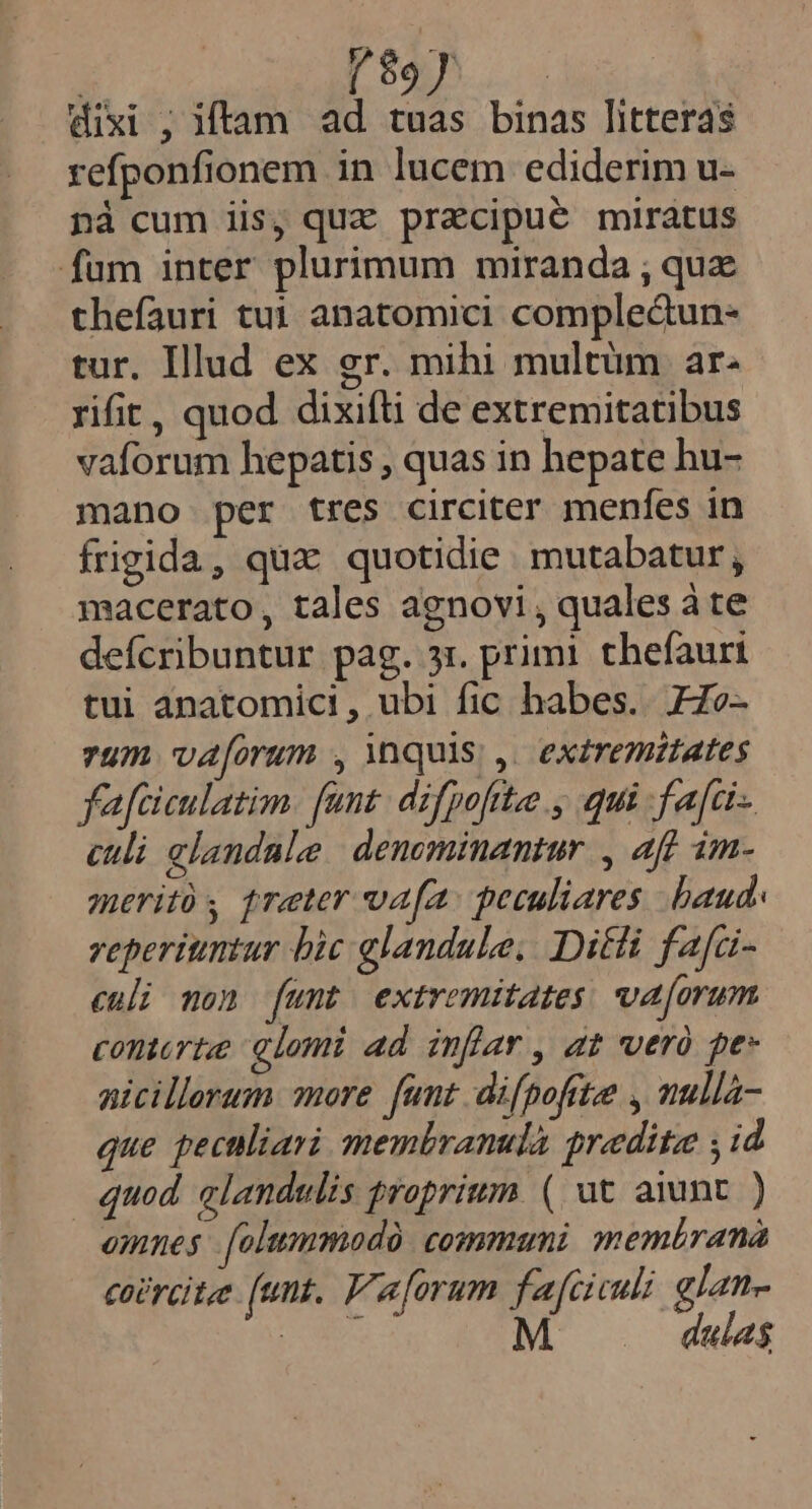 K x estie A. (iik da dixi ; itam ad tuas binas litteras refponfionem in lucem ediderim u- nà cum iis, quz pracipué miratus fum inter plurimum miranda ; qux thefauri tuj anatomici complectun- tur. Illud ex gr. mihi multüm ar. rifit, quod dixifti de extremitatibus vaforum hepatis , quas in hepate hu- mano per tres circiter menfes in frigida, qux quotidie mutabatur , macerato, tales agnovi , quales à te defcribuntur pag. 31. primi. thefaurt tui anatomici, ubi fic habes. FZo- vum vaforum , inquis; ,. exzremistates fafciculatim. fant. difpofite , qui fafci- culi glandale | denominantur , aff im. meritó treter vafa. peculiares baud. reperiuntur bic glandule, Diti fafci- enli mon (umt extremitates va[orum contorta, glomi ad infar, at vero pes nicillerum more funt difpofrte , nulla- que peculiari membranulà praedita ; id quod. alandulis proprium ( ut aiunt ) omnes [olummodà. communi memérana coPrcite (unt. F'aforum fafciculi glan- EOS M dulas