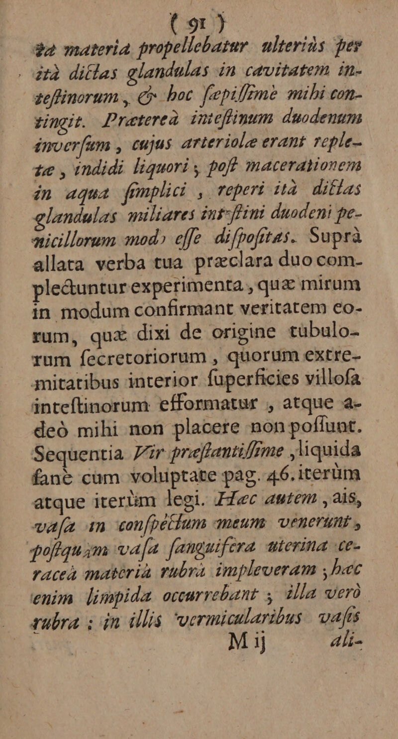 $a materia, propellebatur. ulteriàs per zà diílas glandulas in cavitatem in. zeffinorum , € boc. fepifeme mihi con- zingit. Preterea imi eflnum duodenum inerfum , cujus arteriole erant reple- te , indidi liquori , pof macerationem in aqua femplici , reperi ità. difias elandulas. miliares int-fini daodeni pe- micillorum mod» effe. difpofttas. Suprà allata verba tua. praeclara duo com- ple&amp;untur experimenta ,qua mirum in modum confirmant veritatem co- rum, qux dixi de origine tübulo- rum fecretoriorum , quorum extre- mitatibus interior fuperficies villofa inteftinorum efformatur , atque a- deó mihi non placere non pofíunt. Sequentia Vir prefantilfzme liquida fané cüm voluptate pag. 46. iterum atque iterlim legi. FZec autem , 2i, vafa 1n can[pétum ameum; venerunt , 4uiiquim va[a faneuifera. uierina ue- raceà matéria rubra impleveram ,bec enim limpida occurrebant y dla wero. rubra ; iin illis vermicularibus. vafa