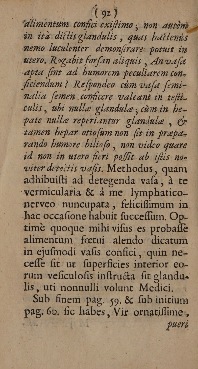 Y E ( 92) | menm confici exif/imo , on AE DE in da ditlisglandulis , quas batlenis.— nemo luculenter. demonfirare: potuit. in utero. Rogabit forfan aliquis , 4nwafa apta [mt ad. bumorcm peculiarem con- jficiendum ? Refpondeo. cdm vafa fcmi- malia [emen conficere valeant in. teffi.. tulis, ubi nulle elandule , càm in be- pate nulle reperiantur elandule , € z4men bepar otiofum non. fit in prepa- vando bumore biliofo , non video quare 4d mon in utero fieri. poffet. ab. üiflis. no« viter detecíis vafis, Methodus, quam adhibuifti ad. detegenda vaía, à te 'vermicularia &amp; à me lymphatico- nerveo nuncupata , feliciffimum in hac occafione habuit fücceffum. Op- time quoque mihi vifus es probaffe alimentum. foetui alendo dicatum in ejufmodi vafis confici, quin ne- ceffe fit ut fuperficies interior eo- rum veficulofis inftru&amp;a fit glandu- lis, uti nonnulli volunt Medici. | Sub finem pag. 59. &amp; fub initium pag. 6o. fic habes, Vir ornatiífime;, MEUS [UM ueri