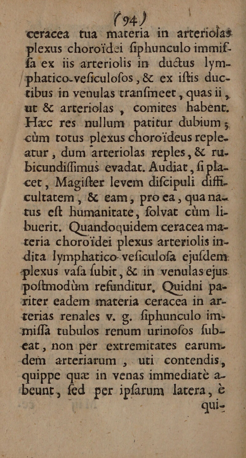 ceracea tua materia in arterióla$ plexus choroidei fiphunculo immif- fa ex iis arteriolis in. du&amp;us lym- 'sphatico-veficulofos , &amp; ex iftis duc- tibus in venulas tranfmeet , quas ii ,, ut &amp; arteriolas , comites habent. Hzc res nullum. patitur dubium €üm totus plexus choroideus reple. atur , dum arteriolas reples, &amp; ru. bicundiffimus. evadat. Audiat , f1pla- cet , Magifter levem difcipuli diff. €ultatem ,'&amp; eam, pro ea , quana- tus eft humanitate, folvat cüm li- buerit. Quandoquidem ceraceama- — teria choroidei plexus arteriolis in-. dita lymphatico-veficulofa ejufdem: iplexus vafa fubit , &amp; in venulasejus. poftmodüm refunditur, Quidni pa- riter eadem materia ceracea in ar- terias renales v. g. fiphunculo im- miffa tubulos renum urinofos fub- eat, non per extremitates carum- dem arteriarum ,. uti. contendis, quippe quz in venas immediate a- beunt, fed per ipfarum latera, € É ! qui-