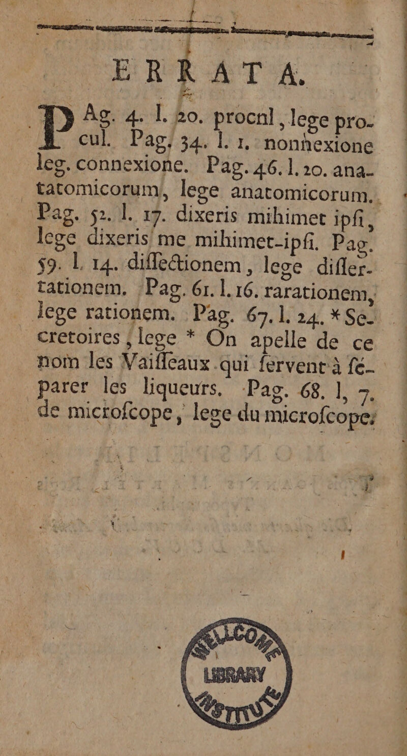 cul. Pag, 34. l. 1, nonhexione leg. connexione. Pag. 46.1.20. ana- Pag. 51. l. 17. dixeris mihimet ipfi, lege dixeris! me mihimet-ipfi. Pag. $9. L 14. diffe&amp;ionem, lege differ. tationem, ;Pag. 6r. l. 16. rarationem, lege rationem. | Pag. 67.1. 24. * Se. €retoires ; lege * On apelle de ce nom les Vaifleaux .qui fervent à fé.. parer les liqueurs, Pag. 68. ], 7. de mictofcope, lege du microfcope; 3 nit odi ons
