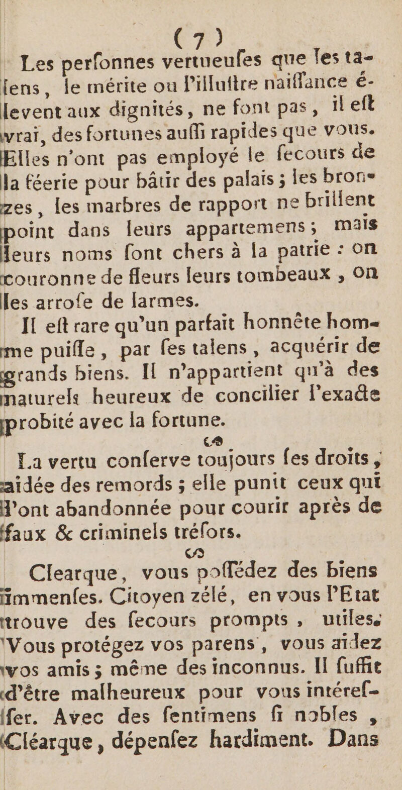 Les perfonnes etes que les ta- fens, le mérite ou Piluftre naiffance é- levent aux dignités, ne font pas, il eft vrai, des fortunes auffi rapides que vous. Elles n’ont pas employé le fecours de Ja féerie pour bâtir des palais ; les bron® zes, les marbres de rapport ne brillent point dans leurs appartemens ; mais Heurs noms font chers à la patrie : on couronne de fleurs leurs tombeaux , On les arrofe de larmes. IL eft rare qu’un parfait honnête hom= me puifle, par fes talens, acquérir de grands biens. Il n'appartient qu'à des maturels heureux de concilier lexate pprobité avec la fortune. . € £a vertu conferve toujours fes droits, aidée des remords ; elle punit ceux qui H’ont abandonnée pour courir après de faux &amp; criminels trélors. (gs Clearque, vous poflédez des biens fmmenfes. Citoyen zélé, en vous PEtat trouve des fecours prompts, utiles. ‘Vous protégez vos parens, vous aidez ‘vos amis ; même des inconnus. Il fuffie d’être malheureux pour vous intéref- (fer. Avec des fentimens fi nobles , (Cléarque, dépenfez hardiment. Dans