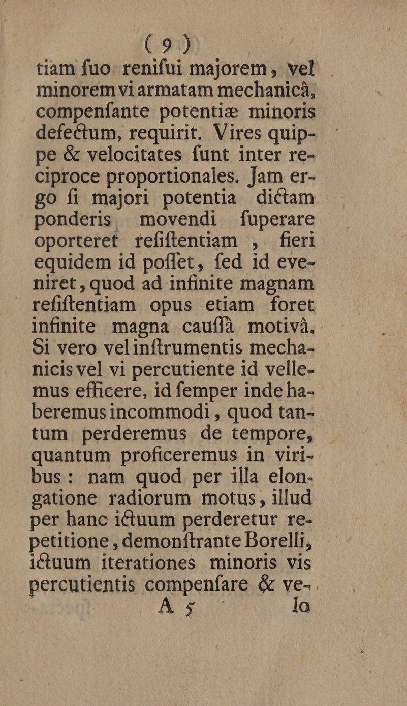 (910) tiam fuo. renifui majorem, vel minorem vi armatam mechanicà, compenfante potentie minoris defectum, requirit. Vires quip- pe &amp; velocitates funt inter re- ciproce proportionales. Jam er- go fi majori potentia dictam ponderis movendi fuperare oporteret refiflentiam , fieri equidem id poflet, fed id eve- - niret , quod ad infinite magnam refiflentiam opus etiam foret infinite magna cauffà motivà. 51 vero velinftrumentis mecha- nicis vel vi percutiente id velle- mus efficere, id femper inde ha- beremus incommodi , quod tan- - tum perderemus de tempore, quantum proficeremus in viri- bus: nam quod per illa elon- gatione radiorum motus, illud. per hanc ictuum perderetur re- petitione , demonftrante Borelli, i&amp;ctuum iterationes minoris vis percutientis compenfare &amp; ve-. IA lo