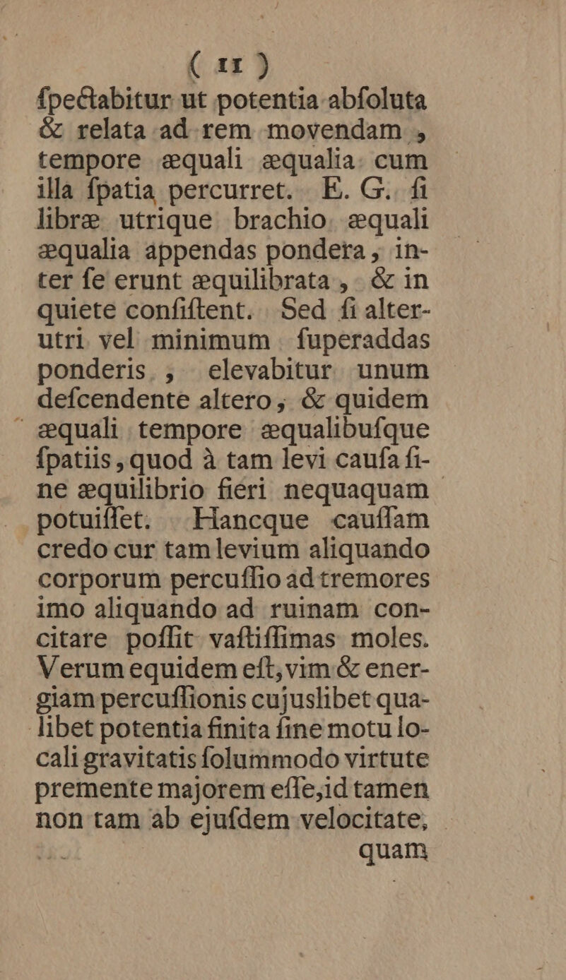 ( ax ) fpectabitur ut potentia abfoluta &amp; relata ad. rem movendam , tempore aequali aequalia. cum illa fpatia percurret. E. G. fi libre utrique. brachio. equali equalia appendas pondera , in- ter fe erunt :quilibrata ,. &amp; in quiete confiftent. Sed fi alter- utri vel minimum . fuperaddas ponderis. , elevabitur unum defcendente altero; &amp; quidem equali tempore sequalibufque fpatiis , quod à tam levi caufa fi- ne equilibrio fieri nequaquam - potuiffet. | .Hancque cauílam credo cur tam levium aliquando corporum percuffio ad tremores imo aliquando ad. ruinam con- citare poflit. vaftiffimas moles. Verum equidem eft, vim &amp; ener- giam percuflionis cujuslibet qua- libet potentia finita fine motu lo- cali gravitatis folummodo virtute premente majorem efle,id tamen non tam ab ejufdem velocitate, TT quam