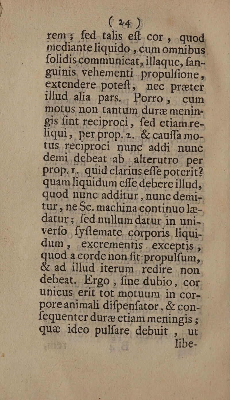 rem; fed talis eft.cor , quod mediante liquido , cum omnibus. folidiscommunicat, illaque, fan- guinis, vehementi . propulfione , extendere potefl, nec prater illud alia pars... Porro, cum motus non tantum dura menin- gis fint reciproci, fed etiam re- liqui, per prop.2. &amp; cauffa mo- tus reciproci nunc addi nunc demi debeat ab..alterutro per prop.r. quid clariuseffe poterit? quam liquidum effe debere illud, quod nunc additur , nunc demi-. tur, neSc. machina continuo Iz-. datur; fed nullum datur in uni-. verfo Ífyftemate. corporis. liqui- dum , .excrementis . exceptis , quod a corde non fit:propulfum, &amp; ad illud iterum . redire non debeat. Ergo , fine dubio, cor unicus erit tot motuum in cor- poreanimali difpenfator , &amp; con- fequenter dure etiam meningis ; qu&amp; ideo pulfare debuit uo ibe-