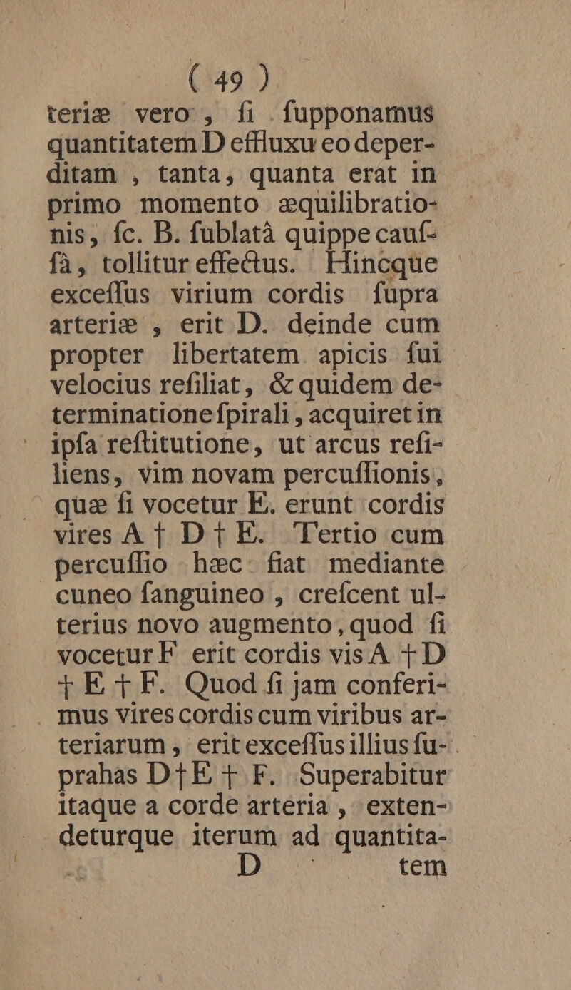 terle vero , íi . fupponamus quantitatem D effluxu eo deper- ditam , tanta, quanta erat in primo momento zequilibratio- nis, fc. D. fublatà quippe cauf- fà, tollitur effectus. Hincque exceffus virium cordis fupra arterie , erit D. deinde cum propter libertatem. apicis fui velocius refiliat, &amp; quidem de- terminatione fpirali , acquiret in ipfa refüitutione, ut arcus refi- liens, vim novam percuflionis, qua fi vocetur E. erunt cordis vires A [| Dt E. Tertio cum percuflio haec. fiat mediante cuneo fanguineo , creícent ul- terius novo augmento, quod fi voceturE erit cordis visA 1D j E fF. Quod fi jam conferi- . mus virescordis cum viribus ar- teriarum , eritexceflus illius fu- . prahas DTE T F. Superabitur itaque a corde arteria , exten- . deturque iterum ad quantita- | Dou tem