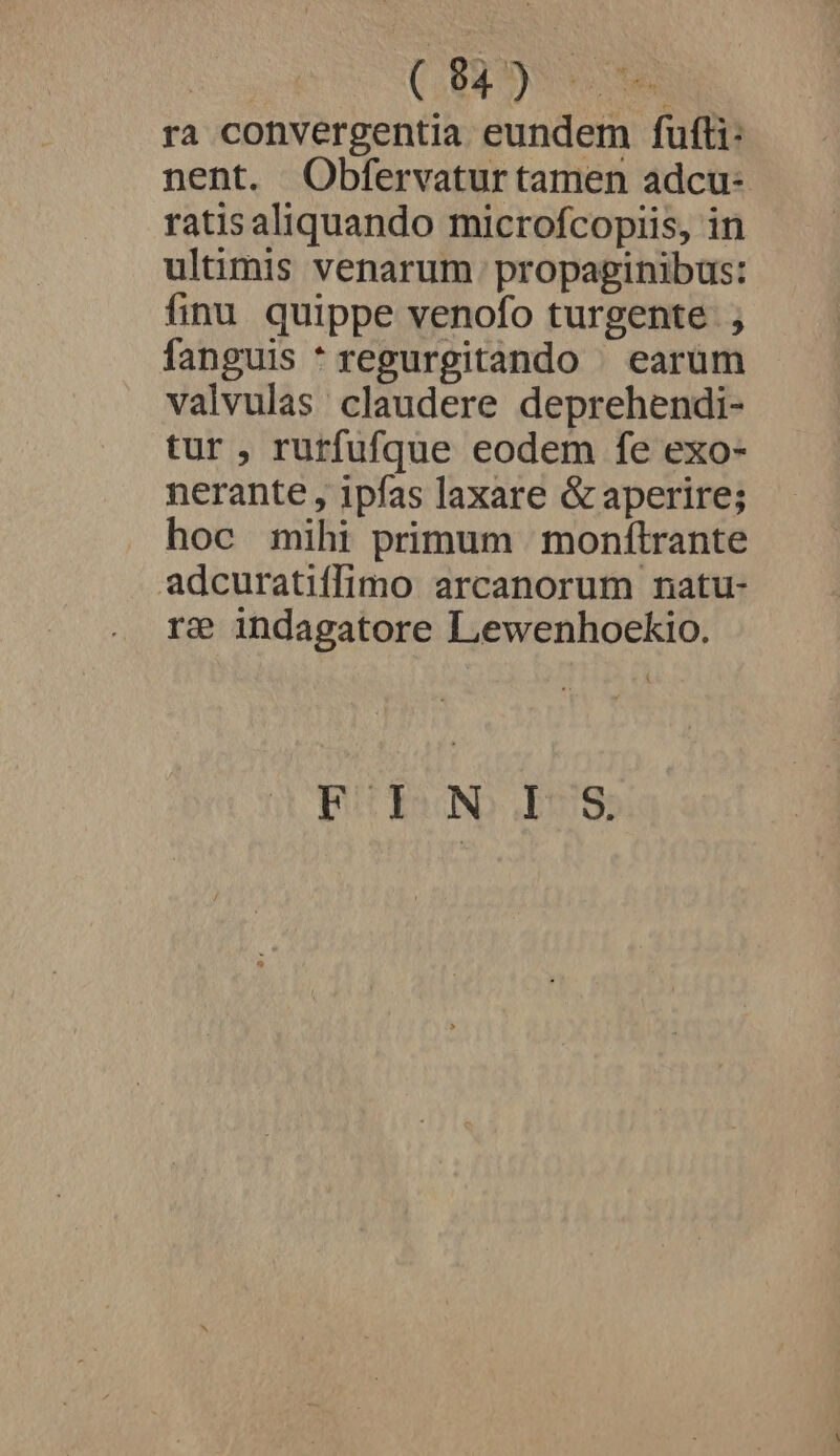 | (Spe ra convergentia eundem fufti: nent. Obfervatur tamen adcu- ratisaliquando microfcopiis, in ultimis venarum propaginibus: finu quippe venofo turgente ; fanguis *regurgitando | earum valvulas claudere deprehendi- tur , rurfufque eodem fe exo- nerante , ipfas laxare &amp; aperire; hoc mihi primum | monftrante adcuratiffimo arcanorum natu- re? indagatore Lewenhoekio. pt YsoNb- 618;