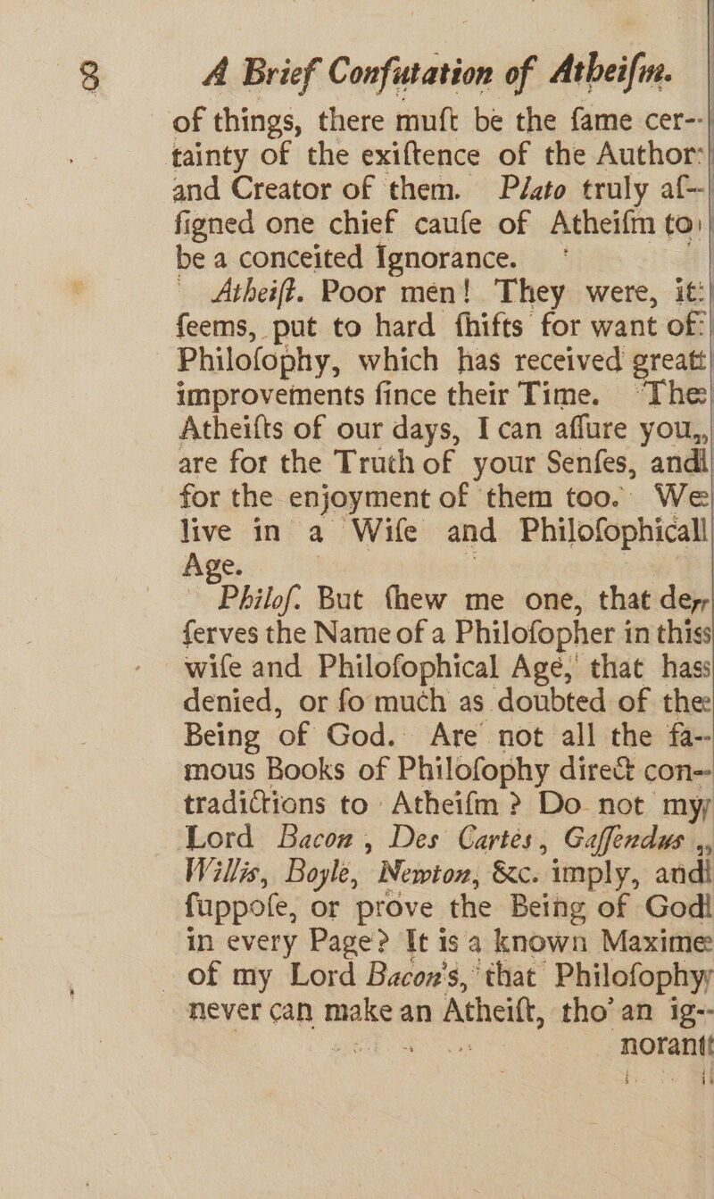 and Creator of them. Plasto truly af-| figned one chief caufe of nein to, be a conceited Ignorance. | _ Atheift. Poor men! They were, it:) feems, put to hard fhifts for want of:| Philofophy, which has received greatt| improvements fince their Time. “The| Atheifts of our days, I can affure you, are for the Truth of your Senfes, andi) for the enjoyment of them too. We live in a Wife and Philofophicall| Age. , Philof. But fhew me one, that dey, ferves the Name of a Philofopher i in thiss wife and Philofophical Age, that hass denied, or fo much as doubted of the Being of God. Are’ not all the fa~ mous Books of Philofophy dire&amp; con- tradictions to Atheifm &gt;? Do not myy Willis, Boyle, ' Newton, &amp;c. imply, andi fuppole, or prove the Being of Godi in every Page? It isa known Maxime never can maka an Atheitt, tho’ an ig-- . me