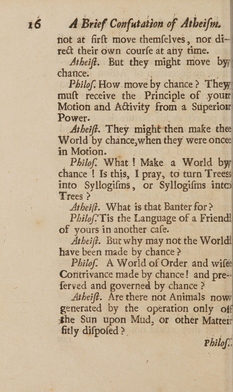 fot at firft move themfelves, nor di- Atheift. But they might move byy chance. | Philof. How. move by chance ? &gt; They muft receive the Principle of youtr Motion and A@ivity from a Superiour Power. | | Atheift. They mightthen make the World by chance,when they were ont in Motion. | | Philof: What ! Make a World by chance ! Is this, I pray, to turn Treess into Syllogifms , or Syllogifms inte) Trees &gt; : Atheift. What is that Banter for &gt; | Philof Tis the Language of a Friendi of yours in another cafe. Atheifz. But why may not the World! have been made by chance ? Philof. A World of Order and wife Contrivance made by chance! and pre-- ferved and governed by chance ? Atheift. Are there not Animals nowy generated by the operation only of he Sun upon Mud, or other Matterr fitly difpofed &gt; | Philof.