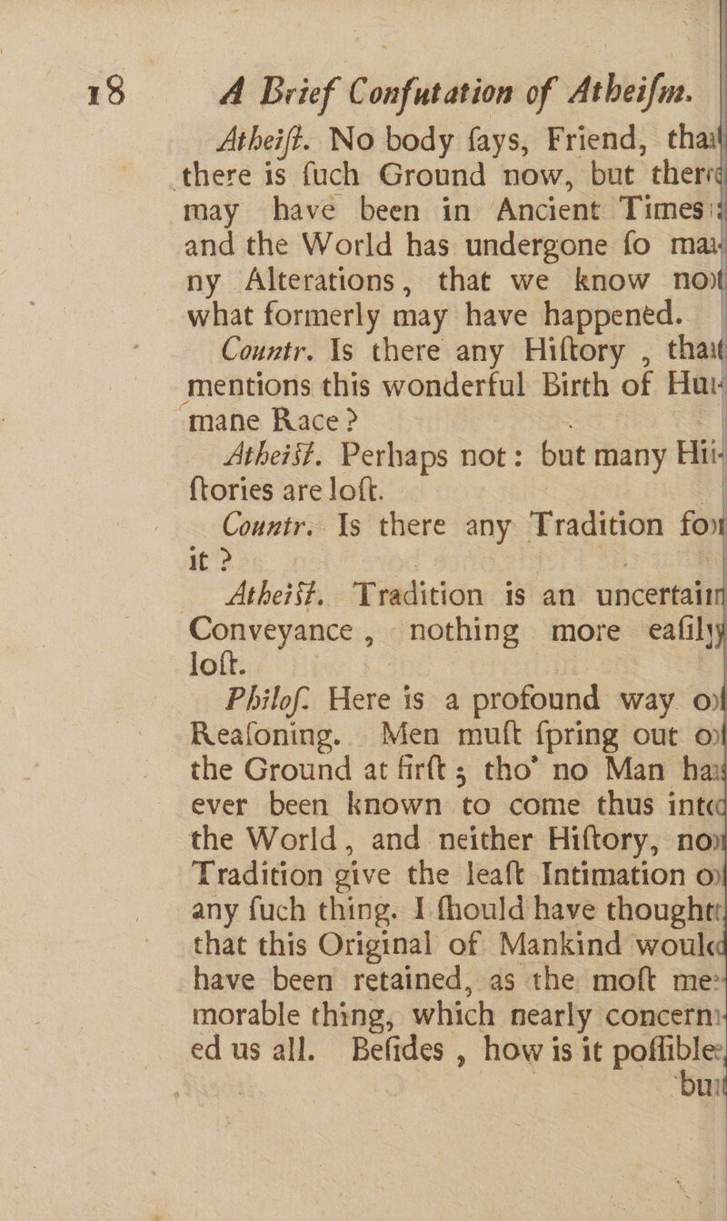 Atheift. No body fays, Friend, thai may have been in Ancient Times: and the World has undergone fo mai ny Alterations, that we know no) what formerly may have happened. Countr. Is there any Hiftory , that mentions this wonderful Birth of Hut i i Atheist. Perhaps not: bit many Hi {tories are loft. Countr. Is there any fradtvion fox it &gt; | Atheist. ‘Tuidition is an eect loft. Philof: Here is a profound. way ov Reafoning. Men mutt fpring out on the Ground at firft; tho’ no Man hai ever been known to come thus int the World, and neither Hiftory, no) Tradition give the leaft Intimation o any fuch thing. I fhould have thought that this Original of Mankind woul have been retained, as the moft me morable thing, which nearly concerm edus all. Befides , how is it poe . | ‘bur