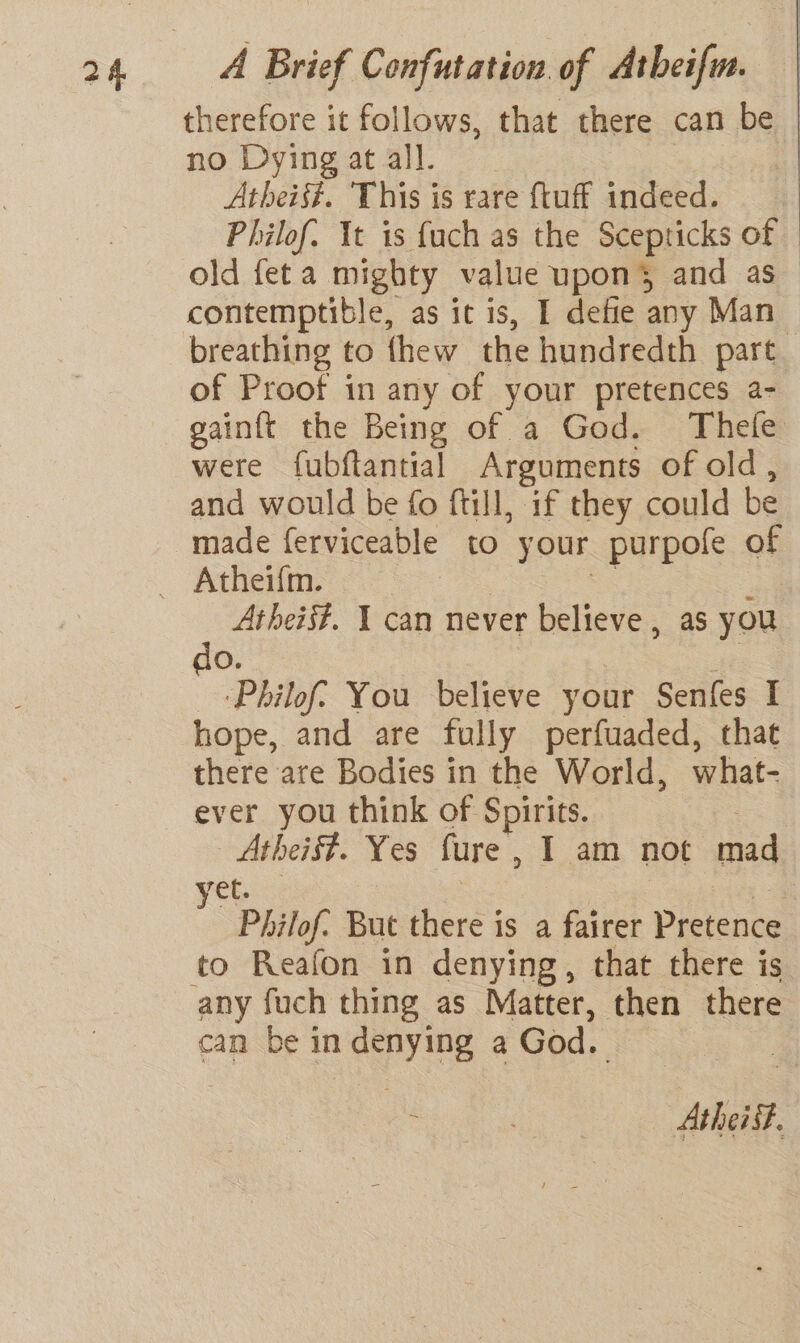 therefore it follows, that there can be | no Dyingatall. Atheist. ‘This is rare {tuff indeed. Philof. It is fuch as the Scepticks of old feta mighty value upon’ and as contemptible, as it is, I defie any Man breathing to thew the hundredth part of Proof in any of your pretences a- gainft the Being of a God. Thefe were fubftantial Arguments of old, and would be fo ftill, if they could be made ferviceable to your purpofe of Atheis#. 1 can never believe , as you do. ! : ‘Philof? You believe your Senfes I hope, and are fully perfuaded, that there are Bodies in the World, what- ever you think of Spirits. 7 Atheist. Yes fure, 1 am not mad ret. 3 ) Philof. But there is a fairer Pretence to Reafon in denying, that there is can be in denying a God. roe AtheiSt.