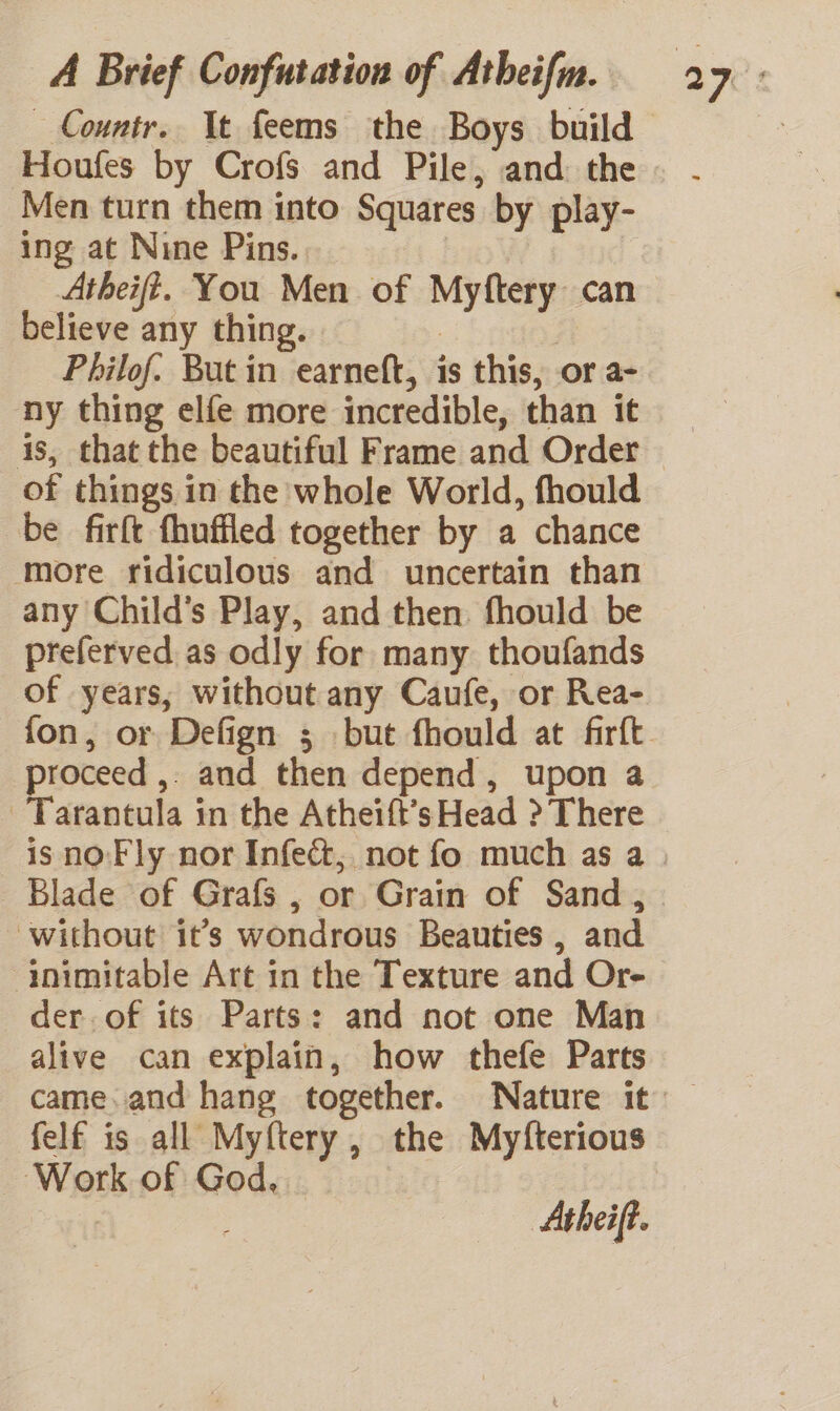 Countr.. It feems the Boys build Houfes by Crofs and Pile, and the Men turn them into Squares by play- ing at Nine Pins. | believe any thing. 7 ; Philof. But in earneft, is this, or a- ny thing elfe more incredible, than it is, that the beautiful Frame and Order of things in the whole World, fhould be firft fhuffled together by a chance more ridiculous and uncertain than any Child’s Play, and then. fhould be preferved. as odly for many thoufands of years, without any Caufe, or Rea- proceed ,. and then depend, upon a Tarantula in the Atheift’s Head &gt; There Blade of Grafs , or Grain of Sand , without it’s wondrous Beauties , and ‘inimitable Art in the Texture and Or- der. of its Parts: and not one Man alive can explain, how thefe Parts felf is all Myftery, the Myfterious Work of God.