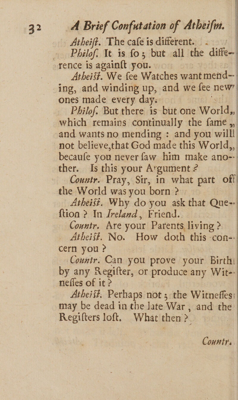 Atherft. The cafe is different. - | Philof: It is fo5 but all the diffe Atheist. We {ee Watches want mend--| ing, arid winding up, and we fee nee ones made every day. | Philof. But there is but one World, which remains continually the fame ,, not believe,that God made this World,,. becaufe you never faw him make ano-- ther. Is this your Argument ¢ | Countr. Pray, Sir, in what part off | the World was you born &gt;» Atheist. Why do you ask that @att | {tion ? In Ireland, Friend. | Countr. Are your Parents living &gt;| _ Atheist. No. How doth this con-: | cern you ? : Counir. Can you prove your Birthi| by any Regifter, or produce any Wit-- Atheii?. Perhaps not ; the Witneffes: may be dead in the late ‘War , and the Regifters loft. What then “ i County