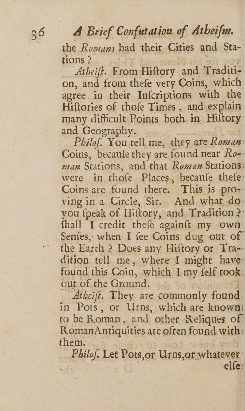 the Romans had their Cities and Sta- tions ? _ Atheift. From Hiftory and Traditi- on, and from thefe very Coins, which. agree. in their Infcriptions with the: Hiftories of thofe Times , and explain many difficult Points both in Hiltory and Geography. . Philof. You tell me, they are Rema Coins, becaufe they are found near Ro-. wan Stations, and that Romax Stations: were in thofe Places, becaufe thefe: Coins are found there. This 1s -pro-. ving in a. Circle, Sir, And what do: you {peak of Hiftory, and. Tradition &gt;: {hall I credit thefe againft my own: Senfes, when I fee Coins dug out of’ the Earth &gt; Does any Hiftory or Tra-- dition tell. me, where I might have: found this Coin, which I my felf took: out of the Ground. ‘Atheif?, They. are commonly Poand: in Pots, or Urns, which are known) to be Roman, and other Reliques of: Roman Antiquities are often found with them. | ila Let Pots sor Urns, or whatever elfe: