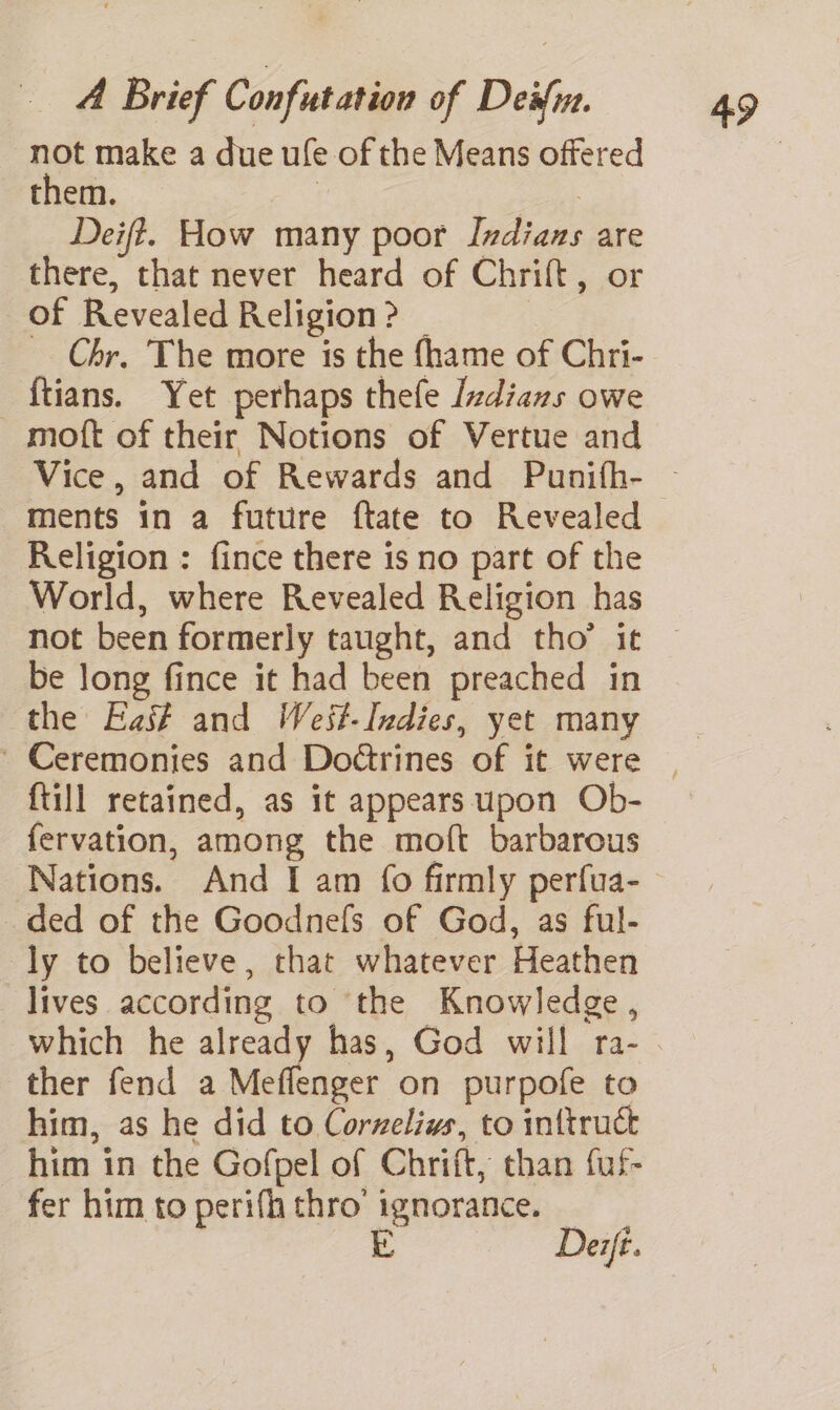 not make a due ufe of the Means offered them. | | Deift. How many poor Indians are there, that never heard of Chrift, or of Revealed Religion? _ _ Chr, The more is the {hame of Chri- -ftians. Yet perhaps thefe Izdians owe moft of their Notions of Vertue and ments in a future ftate to Revealed Religion : fince there is no part of the World, where Revealed Religion has be long fince it had been preached in the Fas# and West-Indies, yet many {till retained, as it appears upon Ob- fervation, among the moft barbarous Nations. And I am {fo firmly perfua- ded of the Goodnefs of God, as ful- ly to believe, that whatever Heathen lives according to the Knowledge, ther fend a Meffenger on purpofe to him, as he did to Cornelius, to inttruck him in the Gofpel of Chrift, than fuf- fer him to perifh thro’ ignorance. | —— Derfé.