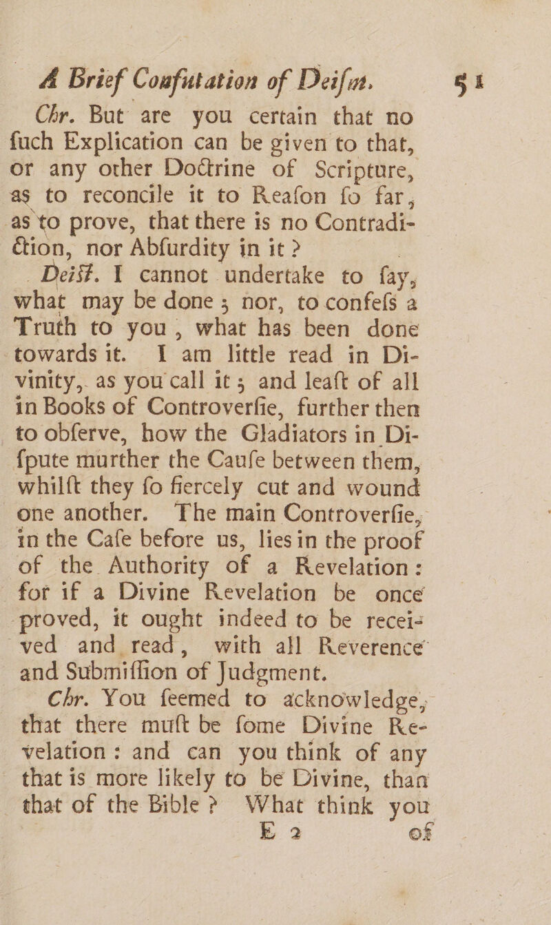 Chr. But are you certain that no fuch Explication can be given to that, or any other Doctrine of Scripture, as to reconcile it to Reafon fo far, as to prove, that there is no Contradi- ion, nor Abfurdity in it ? | Deis#. 1 cannot undertake to fay, what may be done; nor, to confefs a Truth to you , what has been done towards it. I am little read in Di- vinity, as you call it 3 and leaft of all in Books of Controverfie, further then to obferve, how the Gladiators in Di- {pute murther the Caufe between them, whilft they fo fiercely cut and wound one another. The main Controverfie, in the Cafe before us, lies in the proof of the Authority of a Revelation: for if a Divine Revelation be once proved, it ought indeed to be recei- ved and read, with all Reverence and Submiffion of Judgment. Chr. You feemed to acknowledge, that there muft be fome Divine Re- velation: and can you think of any that is more likely to be Divine, than that of the Bible ? What think you k 2 OF