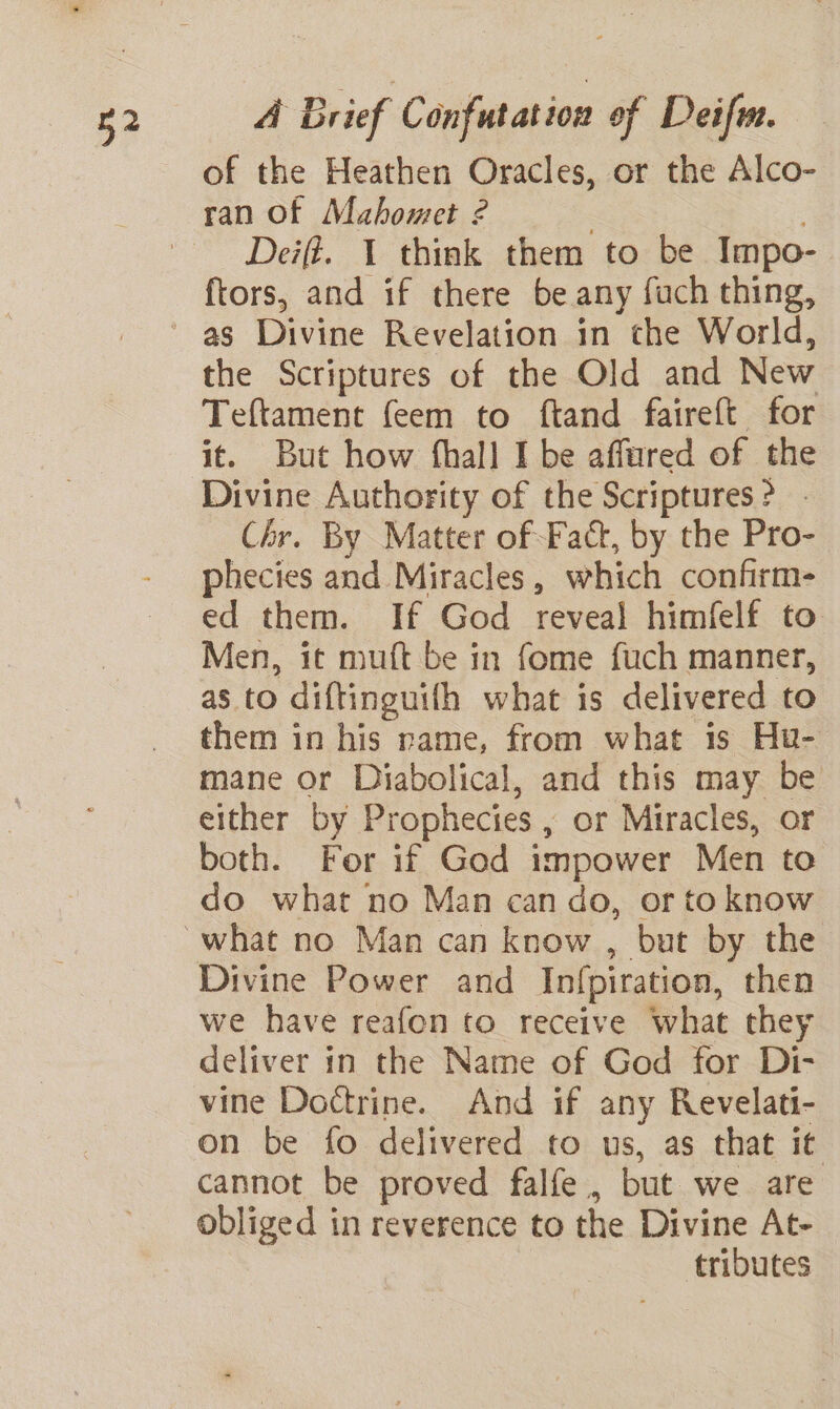 of the Heathen Oracles, or the Alco- ran of Mahomet 2 : Deift. 1 think them to be Impo- ftors, and if there be any fuch thing, the Scriptures of the Old and New Teftament feem to ftand faireft for it. But how fhall I be affured of the Divine Authority of the Scriptures? - Chr. By Matter of Fact, by the Pro- phecies and Miracles, which confirm- ed them. If God reveal himfelf to Men, it muft be in fome fuch manner, as to diftinguifh what is delivered to them in his rame, from what is Hu- mane or Diabolical, and this may be either by Prophecies , or Miracles, or both. For if God impower Men to do what no Man can do, or to know Divine Power and Infpiration, then we have reafon to receive what they deliver in the Name of God for Di- vine Doctrine. And if any Revelati- on be fo delivered to us, as that it cannot be proved falfe, but we are obliged in reverence to the Divine At- tributes