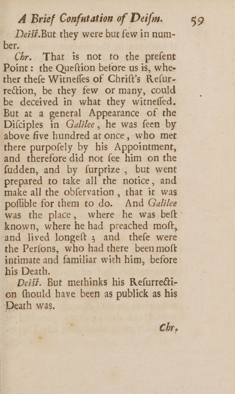 % Deis#.But they were but few in num- ber. Chr. That is not to the prefent Point: the Queftion betore us is, whe- ther thefe Witnefles of Chrift’s Refur- rection, be they few or many, could be deceived in what they witnefled. But at a general Appearance of the Difciples in Galilee, he was feen by above five hundred at once, -who met there purpofely by his Appointment, and therefore did not fee him on the fudden, and by furprize ; but went prepared to take all the notice, and poflible for them to do. And Galilee the Perfons, who had there been moft intimate and familiar with him, before his Death. — . | Deis#. But methinks his Refurrecti- on fhould have been as publick as his Death was. Ht Chr.