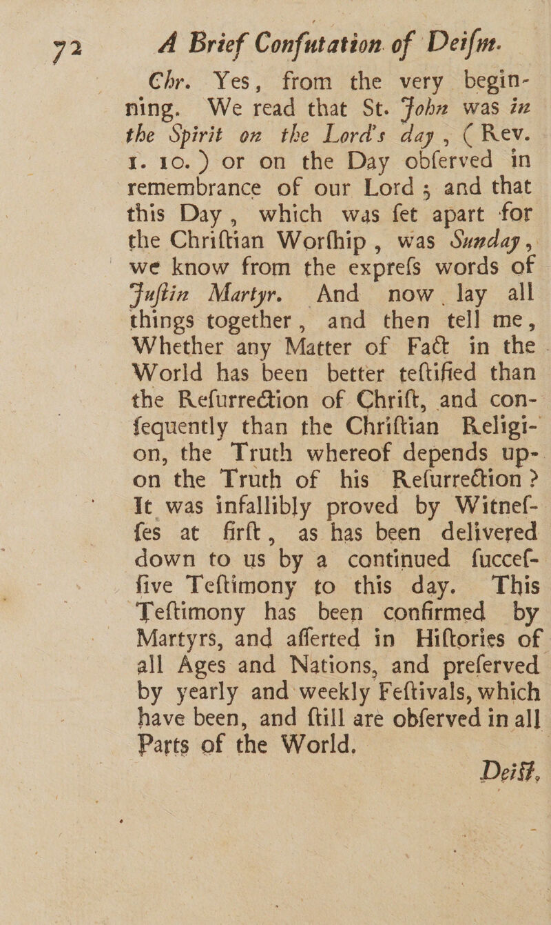 Chr. Yes, from the very begin- ning. We read that St. Fohz was iz the Spirit on the Lord's day , ( Rev. I. 10.) or on the Day obferved in remembrance of our Lord ; and that this Day , which was fet apart for the Chriftian Worfhip , was Swaday, Fuftin Martyr. And now. lay all things together, and then tell me, Whether any Matter of Fact in the . World has been better teftified than the Refurrection of Chrift, and con- fequently than the Chriftian Religi- on, the Truth whereof depends up-. on the Truth of his Refurrection ? It was infallibly proved by Witnef-. fes at firft, as has been delivered down to us by a continued fuccef- five Teftimony to this day. This Martyrs, and afferted in Hiftories of all Ages and Nations, and preferved by yearly and weekly Feftivals, which have been, and {till are obferved in al] Parts of the World. | Dei,