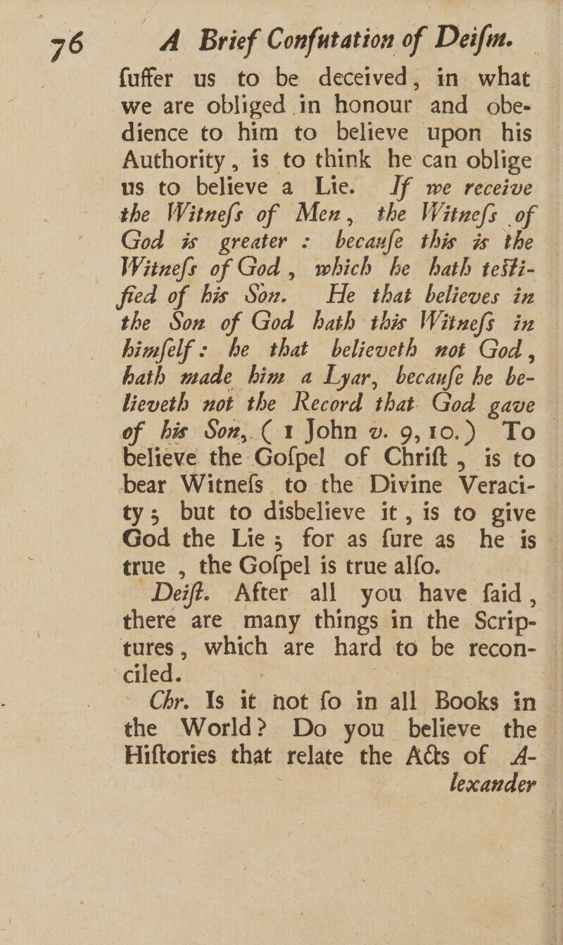 fuffer us to be deceived, in what dience to him to believe upon his Authority , is to think he can oblige us to believe a Lie. If we receive God is greater : becaufe this is the Witnefs of God , which be hath testi- the Son of God hath this Witnefs in himfelf: he that believeth not God, hath made him a Lyar, becaufe he be- lieveth not the Record that God gave of his Soz,.( 1 John v. 9,10.) To believe the Goflpel of Chrift 5 is to ty; but to disbelieve it, is to give God the Lie; for as fure as_ he is true , the Gofpel is truealfo. Deift. After all you have faid , there are many things in the Scrip- — tures, which are hard to be recon- — ciled. =. 7 : ' Chr. Ys it not fo in all Books in the World? Do you believe the Hiftories that relate the Acts of A- lexander