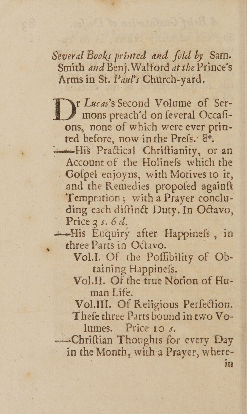 Several Books printed and 7 fold by Sam. Smith avd Benj.Walford at the Prince's Arms in St. Paul's Church-yard. {y Lucas’s Second Volume of Ser- mons preach’d on feveral Occafi- ons, none of which were ever prin- ted before, now inthe Prefs. 8°. amie AS “Practical Chriftianity, or an Account of the Holinefs which the _Gofpel enjoyns, with Motives to it, — and the Remedies propofed againft Temptation; witha Prayer conclu- ding each diftiné Duty. in Octavo, Pheer. 64, ame His Enquiry after Happiness in three Parts in Octavo. Vol.I. Of the Poffibility of Ob- taining Happineis. Vol. IL. oF the true Notion of Hu- ~ man Life. : VolIII. Of Religious Perfection. Thefe three Parts bound in two ¥o- : lumes. Price 10 s. 4 ~—Chriftian Thoughts for every Day in the Month, with a Prayer, where- in