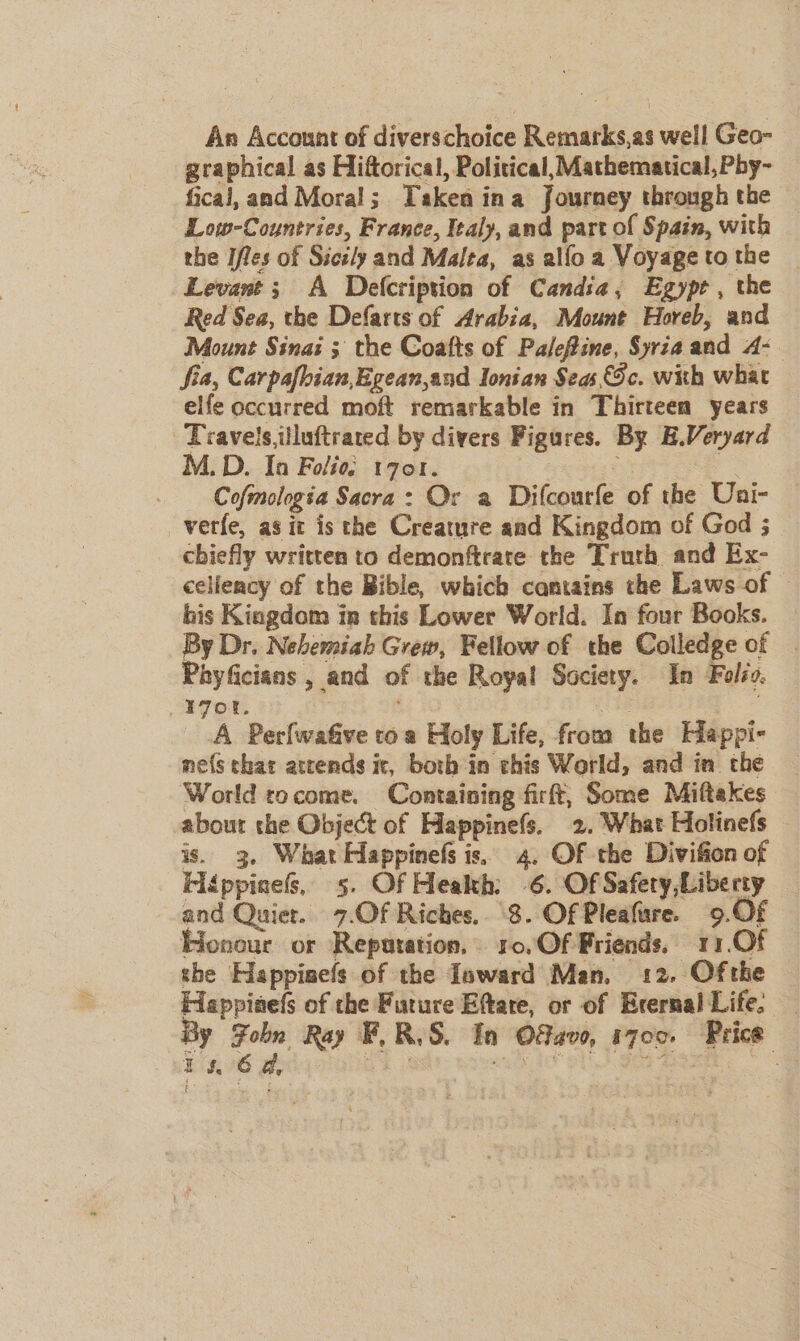 An Account of diverschoice B canals as swell Geo- graphical as Hiftorical, Political, Mathematical, Pby- fical, and Moral ; Taken ina Journey through the Low-Countries, France, Iealy, and part of Spain, with the Ifles of Sicily and Malta, as allo a Voyage to the Levant ; A Delcription of Candia, Egypt , the Red Sea, the Defarts of Arabia, Mount Horeb, and Mount Sinai ; the Coafts of Palefine, Syria and A- | fia, Carpafhian,Egean,and Ionian Seas Sc. with what elfe occurred moft remarkable in Thirteen years Travels iiluftrated by divers Figures. By E.Veryard M.D. In Folio: 1701. Cofmologia Sacra: Or a Ditcourfe of the Uni- _verfe, as it is the Creature and Kingdom of God ; chiefly written to demonftrate the Truth and Ex- celiency of the Bible, which camtains the Laws of © bis Kingdom in this Lower World. In four Books. By Dr. Nehemiah Grew, Fellow of the Colledge of | Phyficians ,_ and of the Royal Society. In Folio, 17 OL... A PerlwaGive toa Holy Life, from the Happi- ne(s that attends it, both in this World, and in che World rocome. Containing firft, Some Miftakes about the Object of Happinefs. 2. What Holinefs is. 3. What Happinefs is, 4. Of the Divifion of HiéppineG, 5. Of Heakh: 6. Of Safery,Liberty and Quiet. 7.Of Riches. 8. Of Pleafure. 9.0 Jonour or Reputation. 1o.Of Priends, 11.Of she Happinefs of the Ioward Man, 12. Ofthe Happinefs of the Future Eftare, or of Erernal Life. By ae Ray F, R.S. In 08400, 1700. ‘Price