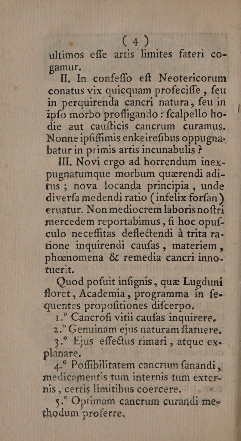 ultimos eífe artis limites fateri co- 'amur. conatus vix quicquam profeciffe , feu in perquirenda cancri natura, feu in ipfo morbo profligando : fcalpello ho- die aut cauílicis cancrum curamus. Nonne ipfiffimis enkeirefibus oppugna- batur in primis artis incunabulis ? III. Novi ergo ad horrendum inex- pugnatumque morbum quzrendi adi- tus; nova locanda principia , unde diverfa medendi ratio ( infelix forfan) eruatur. Non mediocrem laboris noftri mercedem reportabimus, fi hoc opuf- culo neceffitas defle&amp;endi à trita ra- tone inquirendi caufas , materiem, phoenomena &amp; remedia cancri inno- tuerit. | Quod pofuit infignis , que Lugduni quentes propofitiones difcerpo. - 1, Cancrofi vitii caufas inquirere, 2. Genuinam ejus naturam ftatuere, planare. medicamentis tum internis tum exter- nis , certis limitibus coercere. . $. Optimam cancrum curandi mes thodum preferre.,