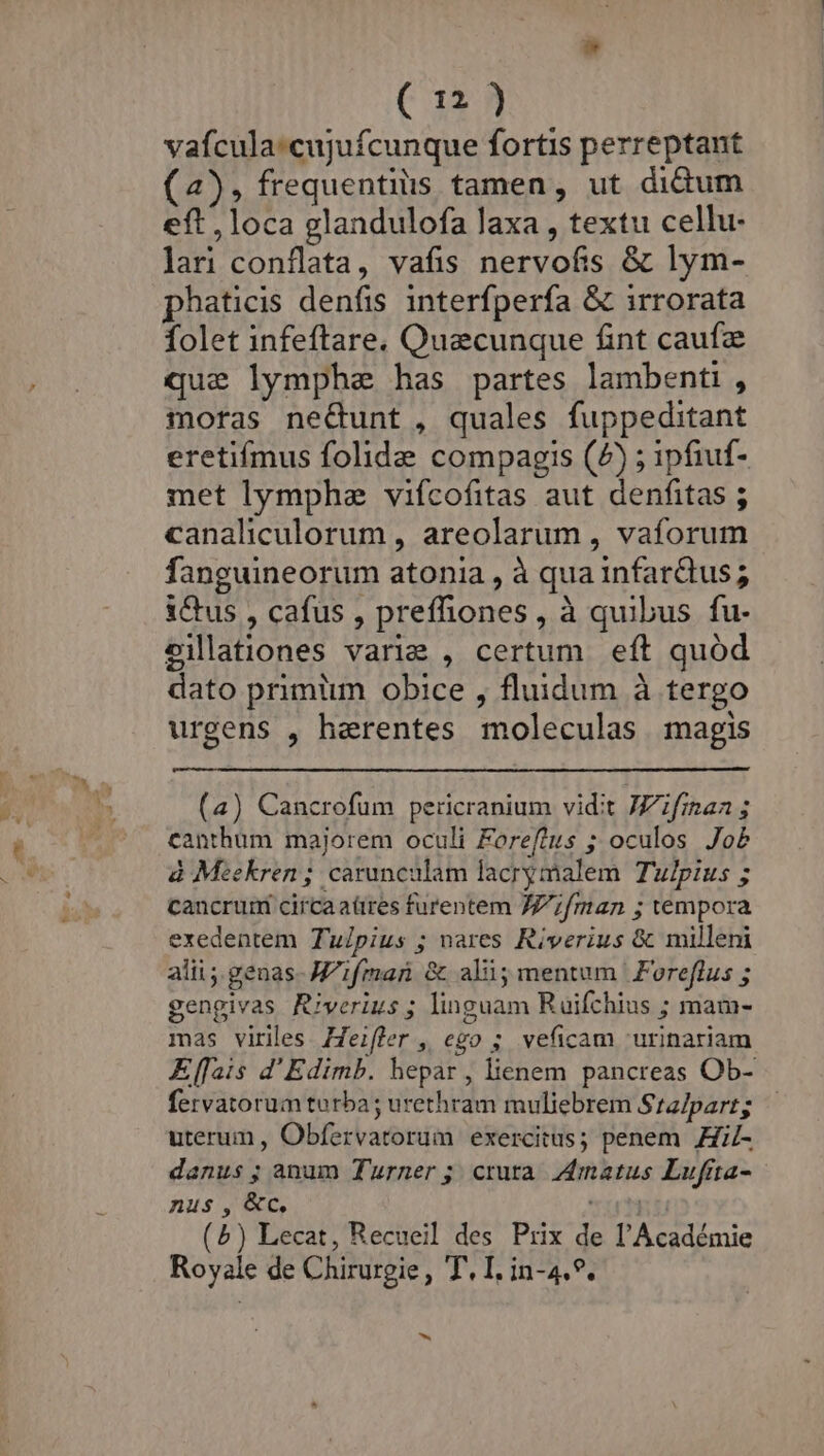 vafcula:cujufcunque fortis perreptant (4), frequentiis tamen, ut didum eft , loca glandulofa laxa , textu cellu- lari conflata, vafis nervofis &amp; lym- phaticis denfis interfperfa &amp; irrorata folet infeftare. Quecunque fint caufa que lymphe has partes lambenti , moras ne&amp;unt , quales fuppeditant eretifmus folide compagis (7) ; ipfiuf- met lymphe vifcofitas aut denfitas ; canaliculorum , areolarum , vaforum fanguineorum atonia , à qua infar&amp;dtus ; i&amp;us , cafus , preffhones, à quibus fu- eilationes varie , certum eft quód dato primiim. obice , fluidum à tergo urgens , harentes moleculas magis (a) Cancrofum pericranium vidit JZifisan ; canthüm majorem oculi Foreftus ; oculos. Jo£ à Meekren; carunculam lacrymalem Tulpius ; cancruri circaaüres furentem 7Z/;fman ; vempora exedentem Tulpius ; nares Riverius &amp; milleni alii ;.genas- Mifman &amp; ali; mentum | Foreflus ; gengivas Riverius ; linguam Ruifchius ; mam- mas viriles Zeifler, ego ; veficam 'urinariam fervatorum turba; urethram muliebrem Sra/part; uterum , Obfervatorum exercitus; penem HiZ- danus ; anum Turner; crura Zmatus Lufita- nus, &amp;c, uti (5) Lecat, Recueil des Prix de l'Académie Royale de Chirurgie, T, I. in-4.*. ^.