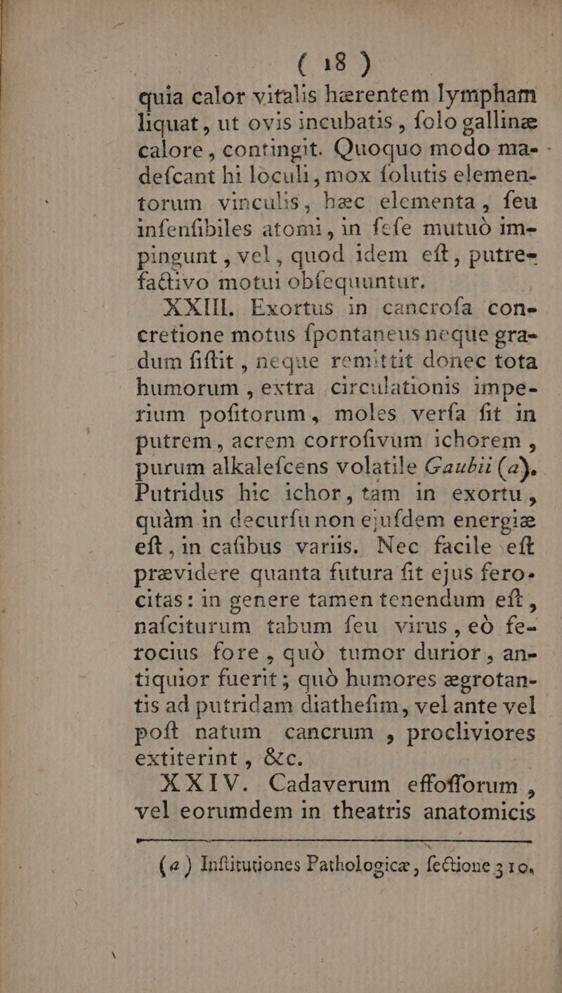 quia calor vitalis herentem lympham liquat , ut ovis incubatis , folo galline calore , contingit. Quoquo modo ma- - defcant hi loculi, mox folutis elemen- torum vinculis, hec elementa, feu infenfibiles atomi,in fefe mutuó 1m- pingunt , vel , quod idem eft, putre- fattivo motui obfequuntur. ! XXIII. Exortus in cancrofa cone cretione motus fpontaneus neque gra- dum fiftit , neque remittit donec tota humorum, extra circulationis impe- rum pofitorum, moles vería fit in putrem, acrem corrofivüm ichorem , purum alkalefcens volatile Gau£z (a). Putridus hic ichor, tam in exortu, quàm in decurfu non ejufdem energiz eft.in cafibus variis. Nec facile eft previdere quanta futura fit ejus fero- citas: in genere tamen tenendum eft, nafciturum tabum feu virus, eó fe- rocius fore , quó tumor durior , an- tiquior fuerit ; quó humores zgrotan- tis ad putridam diathefim, vel ante vel poft natum cancrum , procliviores extiterint , &amp;c. XXIV. Cadaverum effofforum , vel eorumdem in theatris anatomicis (« ) Infütutones Pathologice , feione 35 10.