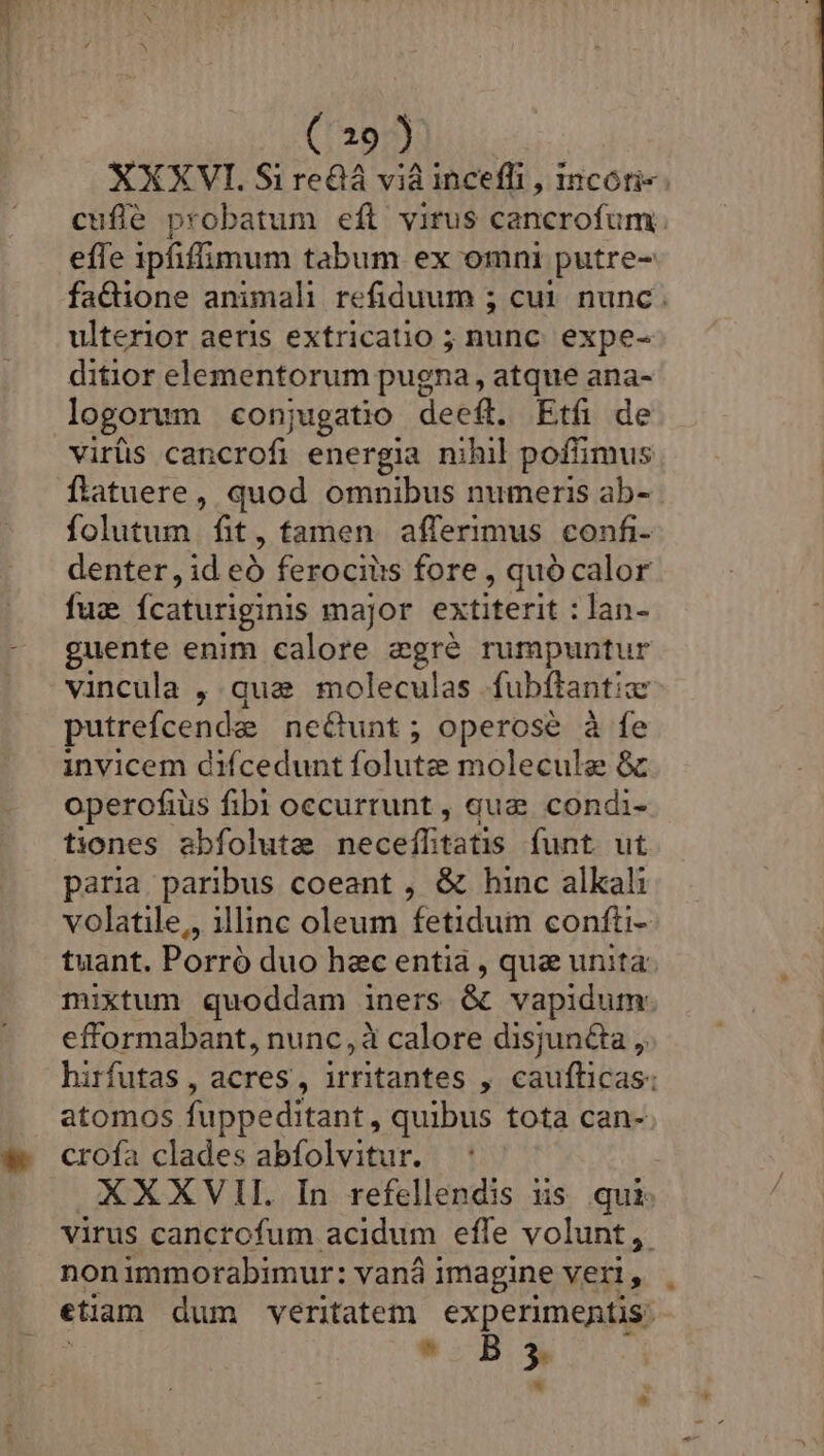 XXXVI. Si re&amp;á vi inceffi , 1ncoti- cuflé probatum eft virus cancrofum effe ipfiffimum tabum ex omni putre- fa&amp;ione animali refiduum 5 cut. nunc . ulterior aeris extricatio ; nunc. expe- ditior elementorum pugna, atque ana- logorum conjugatio deeft. Etfi de virüs cancrofi energia nihil poffimus flatuere, quod omnibus numeris ab-. folutum fit, tamen. afferimus confi- denter , id eó ferocilis fore , quócalor fuz fcaturiginis major extiterit : lan- guente enim calore egré rumpuntur vincula , qua moleculas fubftantia putrefcenda necunt; operose à fe invicem difcedunt folutz molecule &amp; operofius fibi occurrunt , que condi- tiones abfolute neceíltatis funt ut paria paribus coeant , &amp; hinc alkali volatile, illinc oleum fetidum confti- tuant. Porró duo hec entia , quz unita: mixtum quoddam iners &amp; vapidum. efformabant, nunc, à calore disjun&amp;ta ,. hirfutas , acres, irritantes , caufticas: atomos fuppeditant, quibus tota can- crofa clades abfolvitur. XXXVII In refellendis us qui virus cancrofum acidum effe volunt, nonimmorabimur: vaná immagine veri, etiam dum veritatem experimentis:  B »