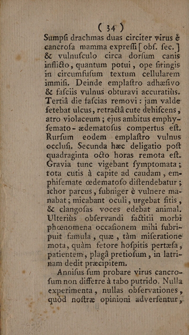 Sumpfi drachmas duas circiter virus é cancrofa mamma expreffi [ obf. fec. ] &amp; vulnufcuio circa dorfum canis inflido, quantum potui, ope fitingis in circumfufum textum cellularem immifi. Deinde emplaftro adhefivo &amp; fafciis vulnus obturavi accuratiiis. Tertià die fafcias removi: jam valde fetebat ulcus, retradà cute dehifcens , atro violaceum ; ejus ambitus emphy- femato- «&amp;dematofus compertus eft. Rurfum eodem emplaftro vulnus occlufi, Secunda haec deligatio poft quadraginta odo horas remota eft. Gravia tunc vigebant fymptomata ; ! . fota cutis à capite ad caudam , em- EX phifemate cedematofo diftendebatur ; nus ichor parcus , fubniger &amp; vulnere ma- nabat; micabant oculi, urgebat fitis , &amp; clangofas voces edebat animal. Ulteris .obfervandi fa&amp;itü morbt phoenomena occafionem mihi fubri- puit famula, quae , tàm miferatione | mota, quàm fetore hofpitis pertefa , patientem, plagà pretiofum , in latri- nam dedit praecipitem, 4 Annifus fum probare virus cancro- fum non differre à tabo putrido. Nulla | . experimenta, nullas obfervationes, |-^ -.- quód noftra opinioni adverfentur ,. ^.