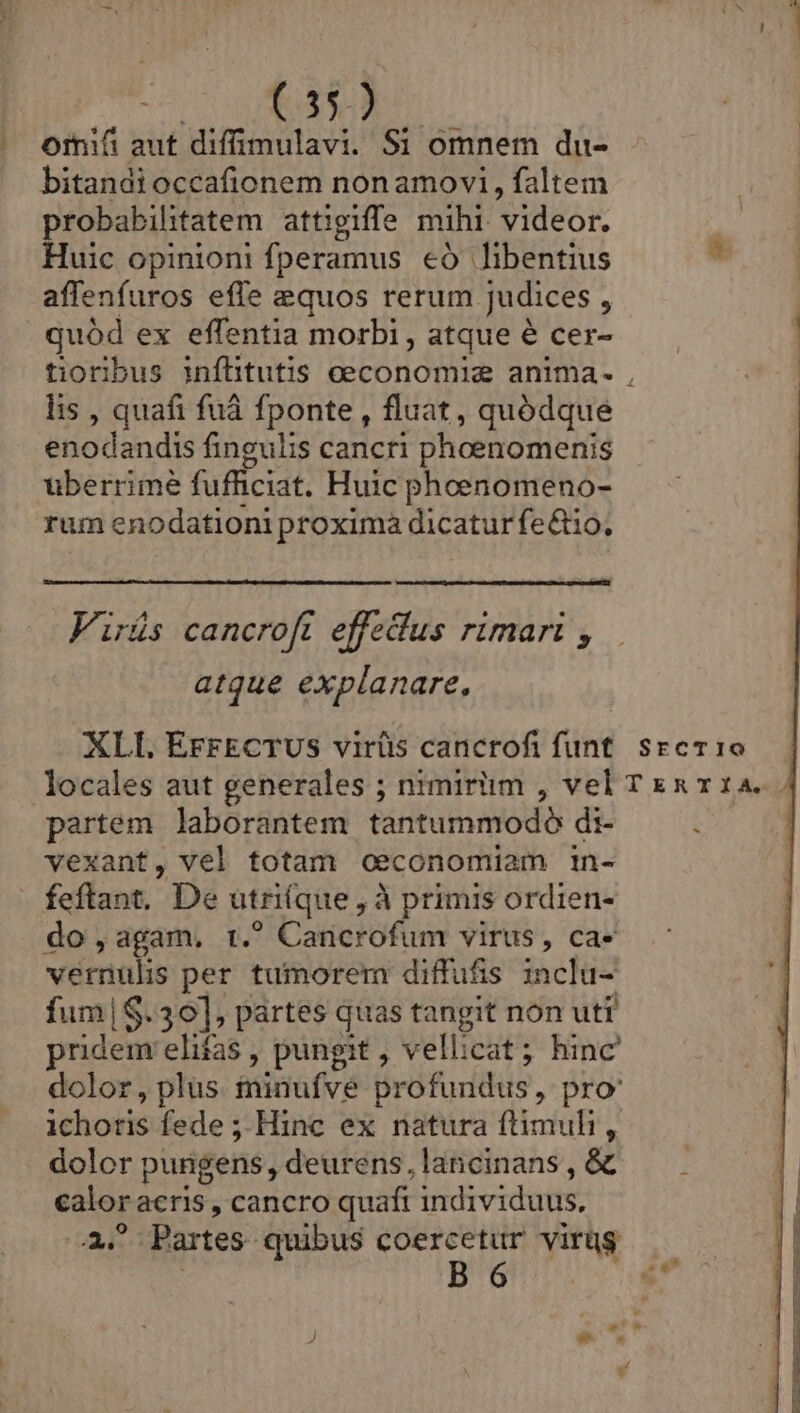 | ornifi aut diffimulavi. Si omnem du- bitandioccafionem nonamovi, faltem probabilitatem attigiffe mihi. videor. Huic opinioni fperamus €ó libentius affenfuros efle equos rerum. judices : quód ex effentia morbi , atque é cer- lis , quafi fuà fponte , fluat, quódque enodandis fingulis cancri phoenomenis überrimé fufficiat. Huic phoenomeno- rum enodationi proxima dicatur fe&amp;io, Firüs cancroft effedus rimari , atque explanare, XLI. EFFECTUS virütis cancrofi funt partem laborantem tantummodo di- vexant, vel totam oeconomiam in- do,agam, t. Cancrofum virus, ca- vémulis per tumorem diffufis inclu- fum|$.30], partes quas tangit non uti pridem elifas , pungit , vellicat; hinc ichotis fede ; Hinc ex natura ftimuhi, dolor pungens, deurens, lancinans , &amp; ui acris , cancro quaft individuus, ?.Partes- quibus coercetur virüg : B 6 -