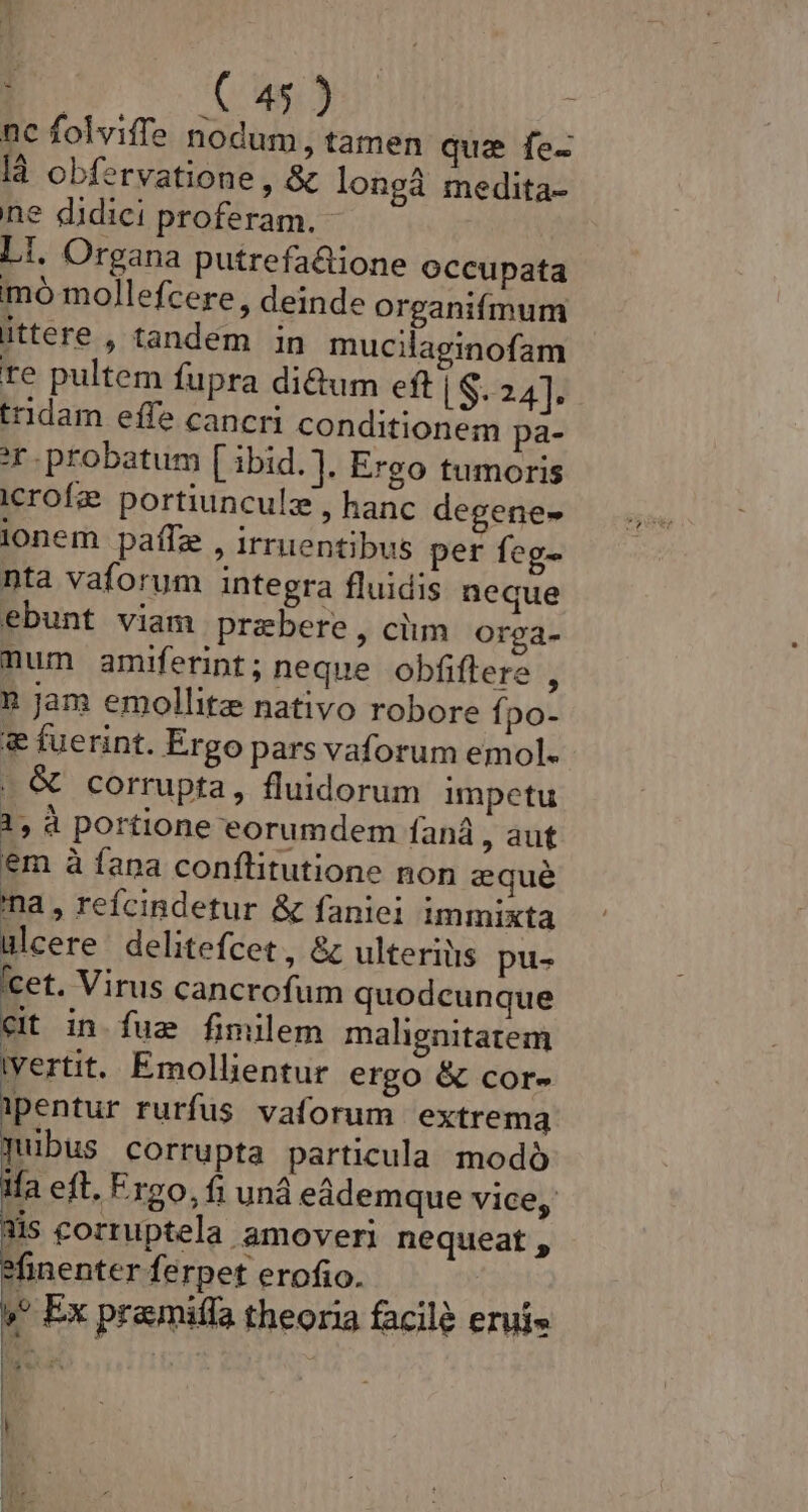 nc folviffe nodum, tamen qua fe- là obfervatione, &amp; longà medita- ne didici proferam. - LI. Organa putrefa&amp;tione occupata mó mollefcere , deinde organifmum ittere , tandem in mucilaginofam re pultem fupra di&amp;um eft S. 24]. tridam effe cancri conditionem pa- probatum [ ibid. ], Ergo tumoris icrofe portiunculz , hanc degene- lonem paffz , irruentibus per feg- nta vaforum integra fluidis neque ebunt viam przbere, ciim Orga- num amiferint ; neque obfiflere , n Jam emollite nativo robore fpo- &amp; fuerint. Ergo pars vaforum emol. . &amp; corrupta, fluidorum impetu 1, à portione eorumdem faná , aut em à fana conflitutione non eque na, refcindetur &amp; fanici immixta ulcere delitefcet, &amp;z ulteriiis pu- cet. Virus cancrofum quodcunque Cit in fue fimilem malignitatem