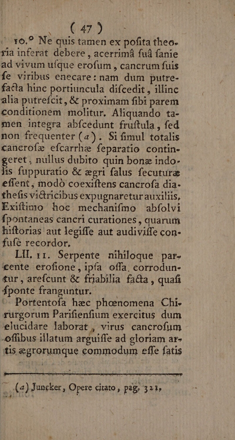 — 5814959 160.? Ne quis tamen ex pofita theo. xia inferat debere , acerrimá fuá fanie ad vivum uíque erofum , cancrum fuis fe viribus enecare: nam dum putre- facta hinc portiuncula difcedit , illinc alia putrefcit , &amp; proximam fibi parem conditionem molitur. Aliquando ta- men integra abfcedunt fruftula , fed non frequenter (a). $i fimul totalis cancrofe efcarrhe feparatio contin- geret, nullus dubito quin bona indo- hs fuppuratio &amp; zgri falus fecutura effent , modó coexiftens cancrofa dia- thefis vi&amp;ricibus expugnaretur auxiliis, Exifimo hoc mechanifmo abfolvi fpontaneas cancri curationes , quarum hiftorias aut legiffe aut audiviffe con- fufé recordor, LIL 11. Serpente nihiloque par- xente erofione,ipía offa, corrodun- tur, arefcunt &amp; frjabilia facta , quafi fponte franguntur. ^ Portentofa hec phoenomena Chi. rurgorum Parifienfium exercitus dum elucidare laborat, virus cancrofum -offibus illatum arguiffe ad gloriam ar- itis egrorumque commodum effe fatis |, (2) Jancker, Opere citato, pag. 321 Per ww à