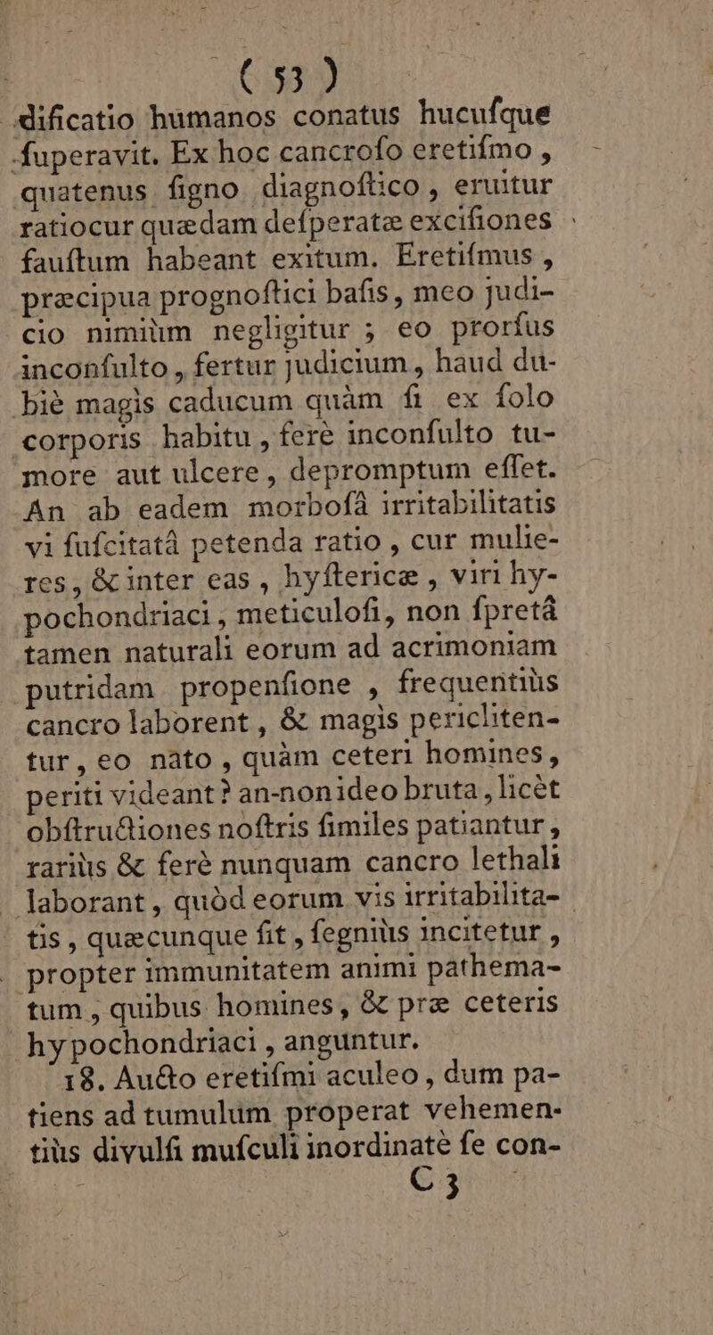 | (33) dificatio humanos conatus hucufque fuperavit. Ex hoc cancrofo eretifmo , quatenus figno diagnoftco, eruitur ratiocur quedam defperatz excifiones fauftum habeant exitum. Eretifmus , precipua prognoftici bafis , meo judi- cio nimium negligitur ; eo prorfus inconfulto , fertur judicium , haud du- bié magis caducum quàm fi ex folo corporis habitu , fere inconfulto tu- more aut ulcere , depromptum effet. An ab eadem morbofà irritabihitatis vi füfcitatà petenda ratio , cur mulie- res, &amp; inter eas , hyfterice , viri hy- pochondriaci , meticulofi, non fpretá tamen naturali eorum ad acrimoniam putridam propenfione , frequentiüs cancro laborent , &amp; magis pericliten- tur, eo nàto , quàm ceteri homines, periti videant? an-nonideo bruta, licét | obftru&amp;iones noftris fimiles patiantur , raris &amp; feré nunquam cancro lethali -. Jaborant , quód eorum vis irritabilita- tis , quecunque fit , fegniüs incitetur , propter immunitatem animi pathema- tum, quibus homines , &amp; pra ceteris hy pochondriaci , anguntur. 18. Au&amp;o eretifmi aculeo , dum pa- tiens ad tumulum properat vehemen- tis divulfi mufculi inordinate fe con- SE