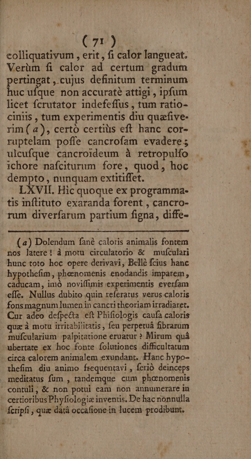 eolliquativum , erit , fi calor langueat. Verüm fi calor ad certum gradum pertingat, cujus definitum terminum huc Fan non accurate attigi , ipfum licet fcrutator indefeffus , tum ratio- cinis , tum experimentis diu quafive- rim ( a), certo certius eft hanc cor- ruptelam poffe cancrofam evadere; ichore nafciturum fore, quod, hoc dempto , nunquam extitiffet. LXVII. Hic quoque ex programma- tis inflituto exaranda forent , cancro- rum diverfarum partium figna, diffe- (4) Dolendum fané caloris animalis fontem nos latere! à motu circulatorio &amp; — mufculari hunc toto hoc opere derivavi, Bellé fcius hanc hypothefim , phoenomenis enodandis imparem, caducam, imó noviífimis experimentis everfam effe. Nullus dubito quin referatus verus caloris fonsmagnum lumen in cancri theoriam irradiaret. Cur adeo defpe&amp;ta eft Phifiologis caufa caloris quz à motu irritabilitatis , feu perperuá fibrarum mufcularium :palpitatione eruatur ? Mirum quà thefim diu animo fsequentavi , ferió deinceps mx